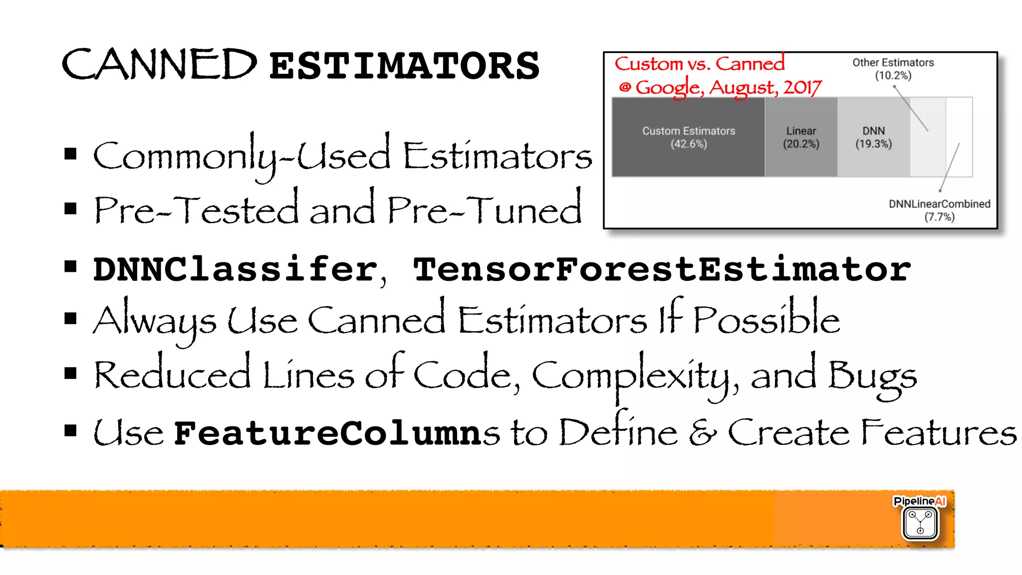 CANNED ESTIMATORS
§ Commonly-Used Estimators
§ Pre-Tested and Pre-Tuned
§ DNNClassifer, TensorForestEstimator
§ Always Use Canned Estimators If Possible
§ Reduced Lines of Code, Complexity, and Bugs
§ Use FeatureColumns to Define & Create Features
Custom vs. Canned
@ Google, August, 2017
 