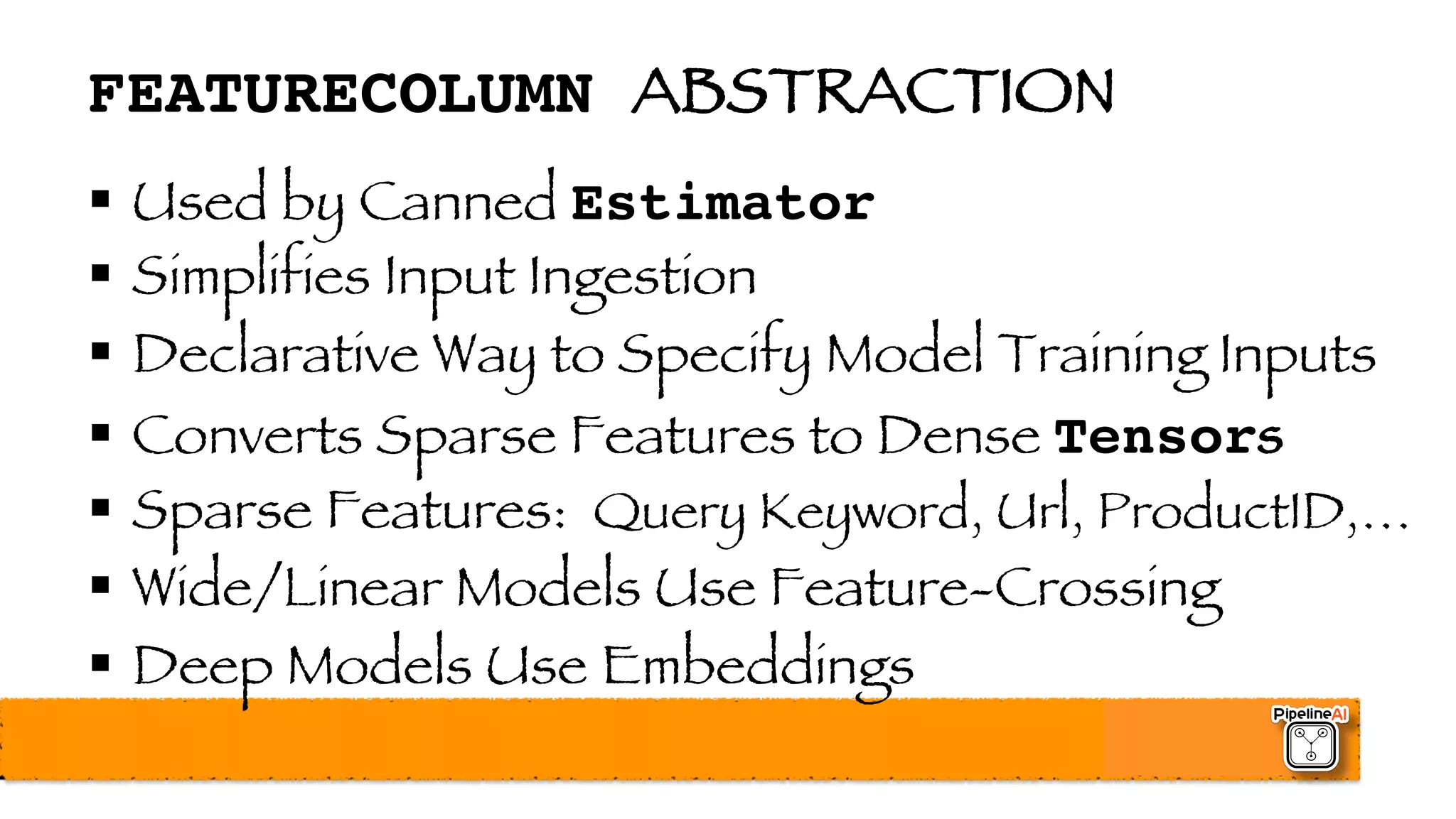 FEATURECOLUMN ABSTRACTION
§ Used by Canned Estimator
§ Simplifies Input Ingestion
§ Declarative Way to Specify Model Training Inputs
§ Converts Sparse Features to Dense Tensors
§ Sparse Features: Query Keyword, Url, ProductID,…
§ Wide/Linear Models Use Feature-Crossing
§ Deep Models Use Embeddings
 