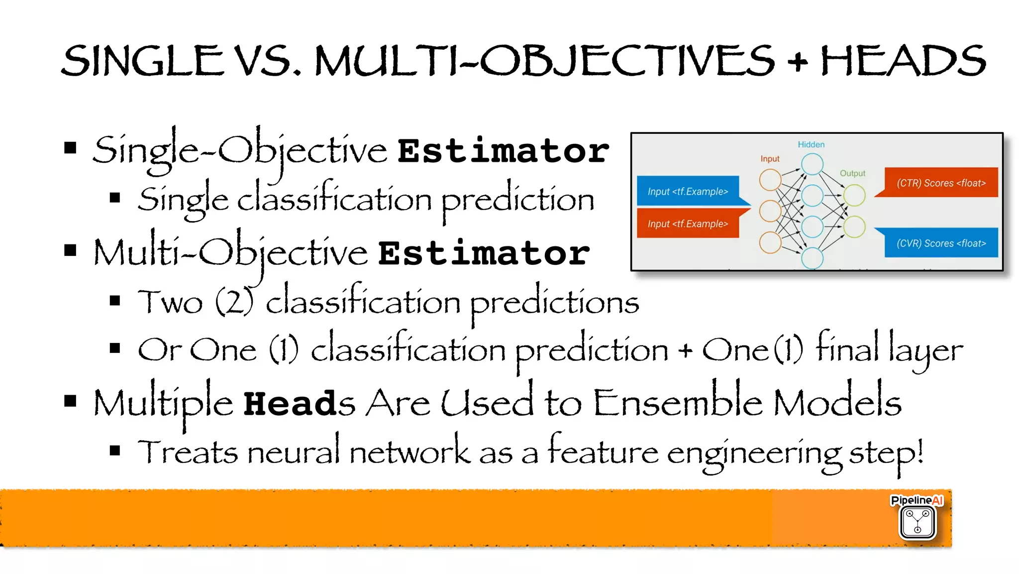SINGLE VS. MULTI-OBJECTIVES + HEADS
§ Single-Objective Estimator
§ Single classification prediction
§ Multi-Objective Estimator
§ Two (2) classification predictions
§ Or One (1) classification prediction + One(1) final layer
§ Multiple Heads Are Used to Ensemble Models
§ Treats neural network as a feature engineering step!
 