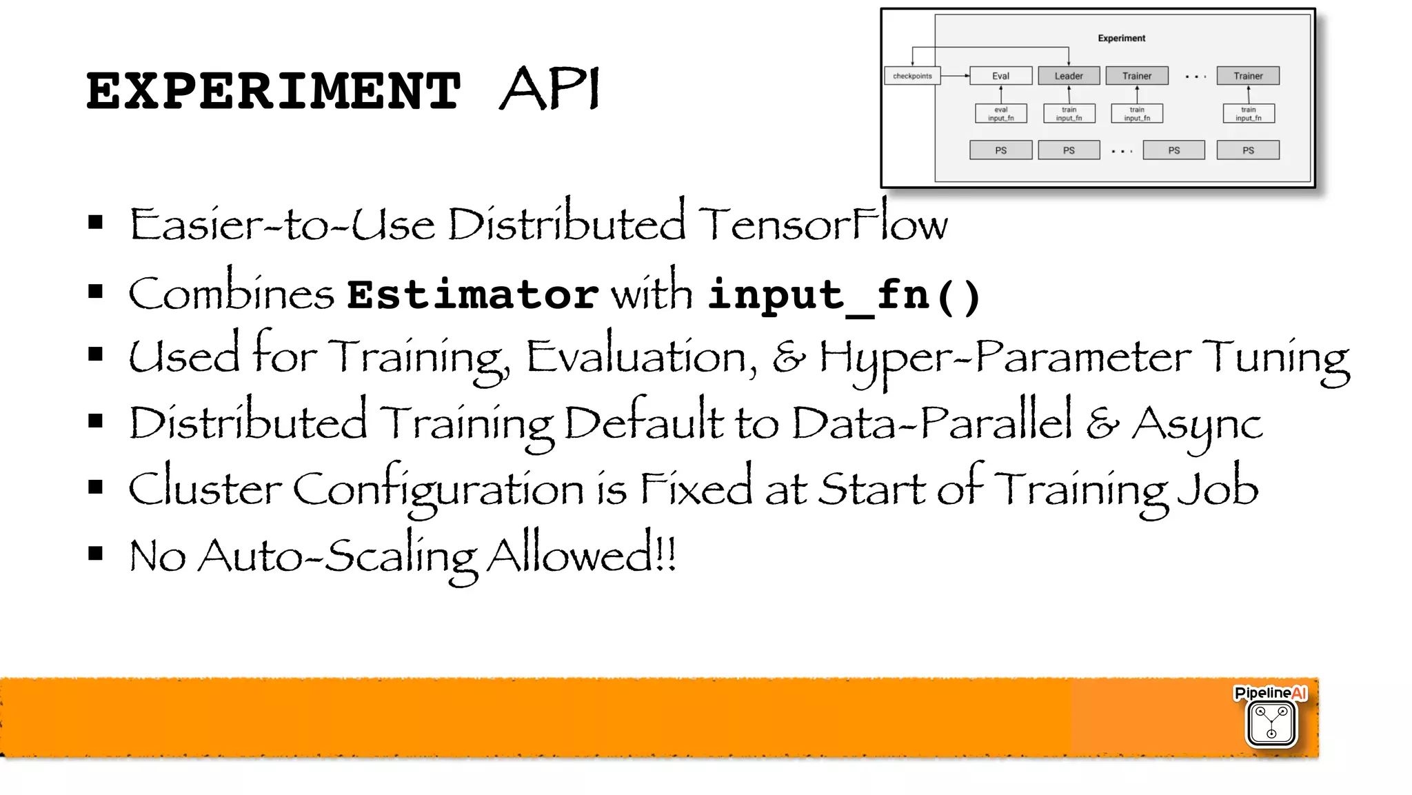 EXPERIMENT API
§ Easier-to-Use Distributed TensorFlow
§ Combines Estimator with input_fn()
§ Used for Training, Evaluation, & Hyper-Parameter Tuning
§ Distributed Training Default to Data-Parallel & Async
§ Cluster Configuration is Fixed at Start of Training Job
§ No Auto-Scaling Allowed!!
 