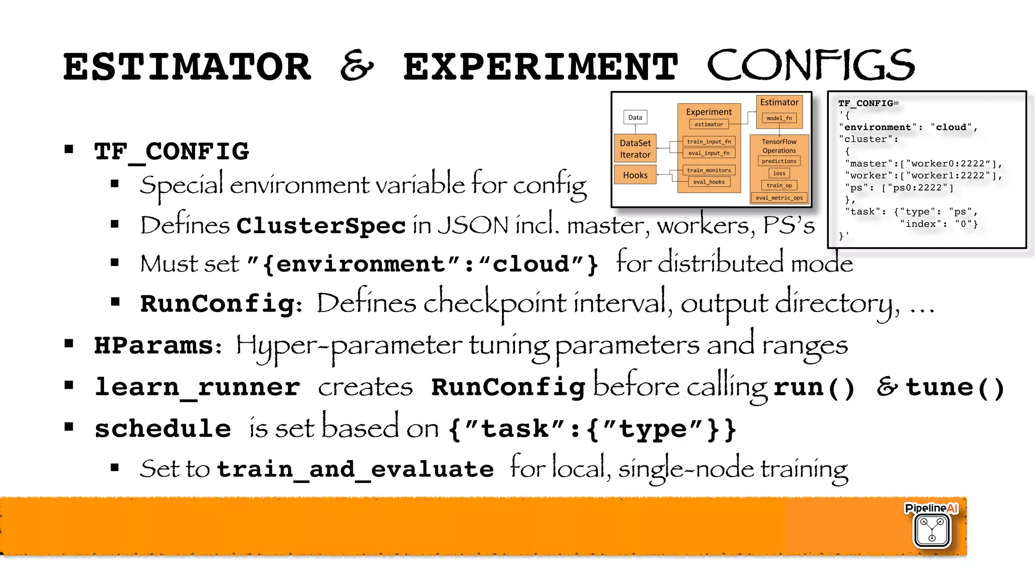 ESTIMATOR & EXPERIMENT CONFIGS
§ TF_CONFIG
§ Special environment variable for config
§ Defines ClusterSpec in JSON incl. master, workers, PS’s
§ Must set ”{environment”:“cloud”} for distributed mode
§ RunConfig: Defines checkpoint interval, output directory, …
§ HParams: Hyper-parameter tuning parameters and ranges
§ learn_runner creates RunConfig before calling run() & tune()
§ schedule is set based on {”task”:{”type”}}
§ Set to train_and_evaluate for local, single-node training
TF_CONFIG=
'{
"environment": "cloud",
"cluster":
{
"master":["worker0:2222”],
"worker":["worker1:2222"],
"ps": ["ps0:2222"]
},
"task": {"type": "ps",
"index": "0"}
}'
 