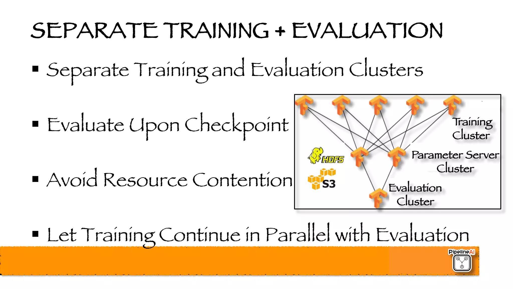 SEPARATE TRAINING + EVALUATION
§ Separate Training and Evaluation Clusters
§ Evaluate Upon Checkpoint
§ Avoid Resource Contention
§ Let Training Continue in Parallel with Evaluation
Training
Cluster
Evaluation
Cluster
Parameter Server
Cluster
 