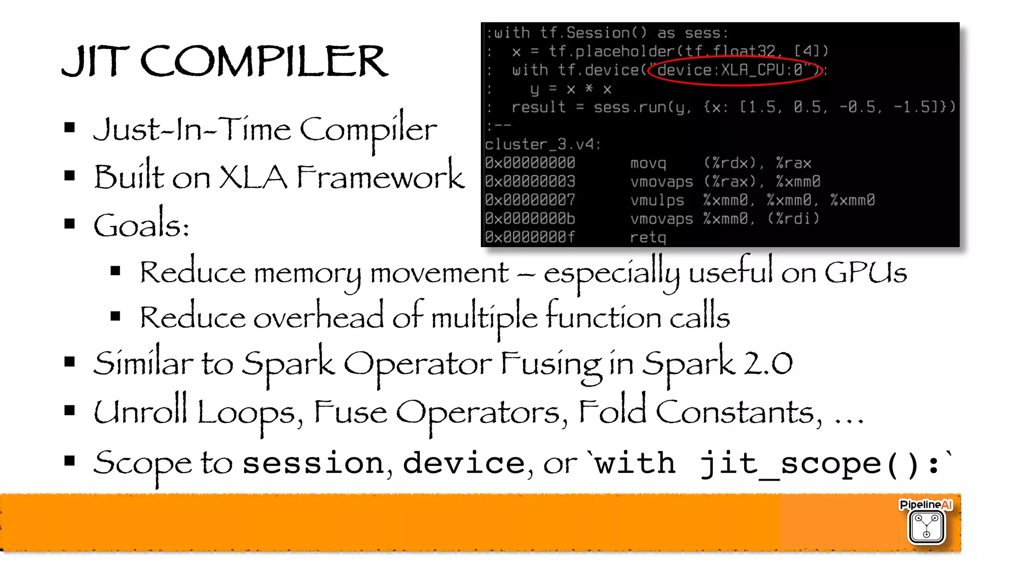 JIT COMPILER
§ Just-In-Time Compiler
§ Built on XLA Framework
§ Goals:
§ Reduce memory movement – especially useful on GPUs
§ Reduce overhead of multiple function calls
§ Similar to Spark Operator Fusing in Spark 2.0
§ Unroll Loops, Fuse Operators, Fold Constants, …
§ Scope to session, device, or `with jit_scope():`
 