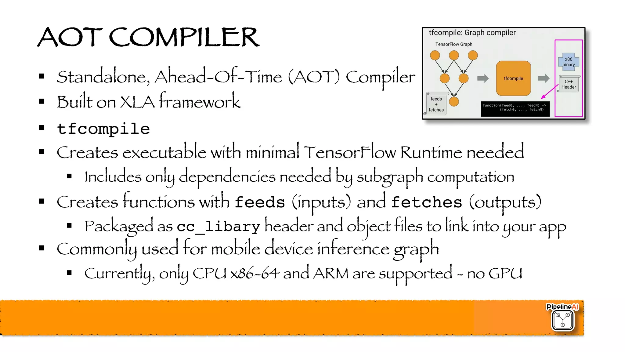 AOT COMPILER
§ Standalone, Ahead-Of-Time (AOT) Compiler
§ Built on XLA framework
§ tfcompile
§ Creates executable with minimal TensorFlow Runtime needed
§ Includes only dependencies needed by subgraph computation
§ Creates functions with feeds (inputs) and fetches (outputs)
§ Packaged as cc_libary header and object files to link into your app
§ Commonly used for mobile device inference graph
§ Currently, only CPU x86-64 and ARM are supported - no GPU
 