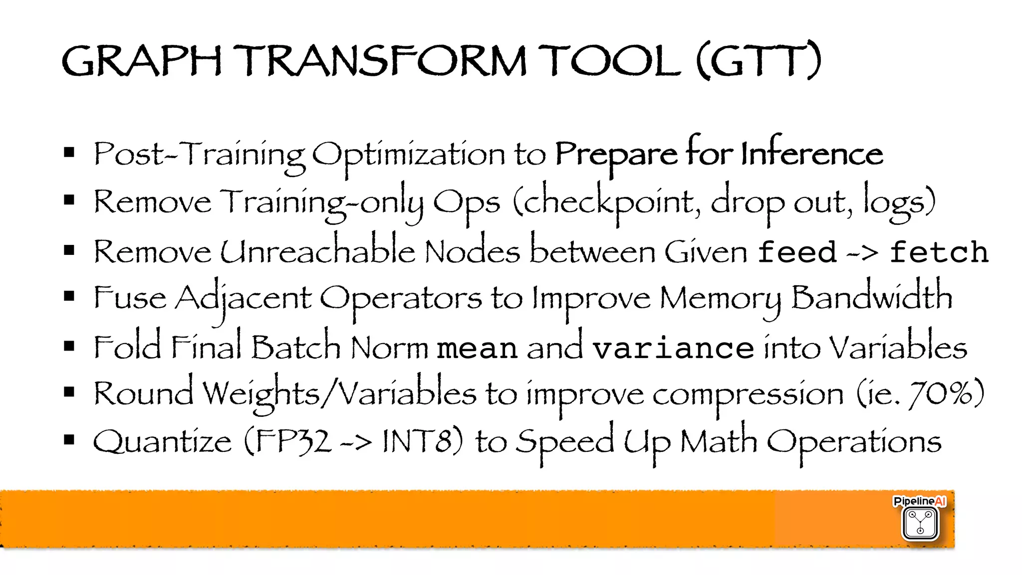 GRAPH TRANSFORM TOOL (GTT)
§ Post-Training Optimization to Prepare for Inference
§ Remove Training-only Ops (checkpoint, drop out, logs)
§ Remove Unreachable Nodes between Given feed -> fetch
§ Fuse Adjacent Operators to Improve Memory Bandwidth
§ Fold Final Batch Norm mean and variance into Variables
§ Round Weights/Variables to improve compression (ie. 70%)
§ Quantize (FP32 -> INT8) to Speed Up Math Operations
 