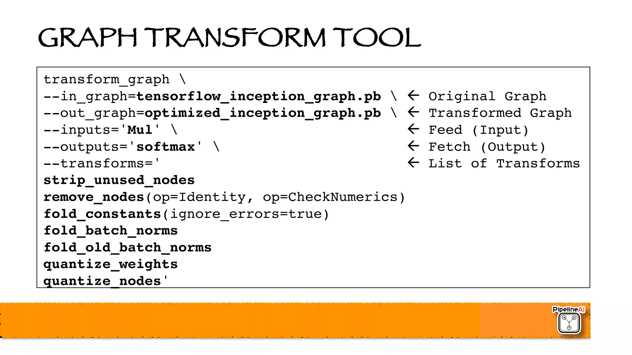 GRAPH TRANSFORM TOOL
transform_graph 
--in_graph=tensorflow_inception_graph.pb  ß Original Graph
--out_graph=optimized_inception_graph.pb  ß Transformed Graph
--inputs='Mul'  ß Feed (Input)
--outputs='softmax'  ß Fetch (Output)
--transforms=' ß List of Transforms
strip_unused_nodes
remove_nodes(op=Identity, op=CheckNumerics)
fold_constants(ignore_errors=true)
fold_batch_norms
fold_old_batch_norms
quantize_weights
quantize_nodes'
 