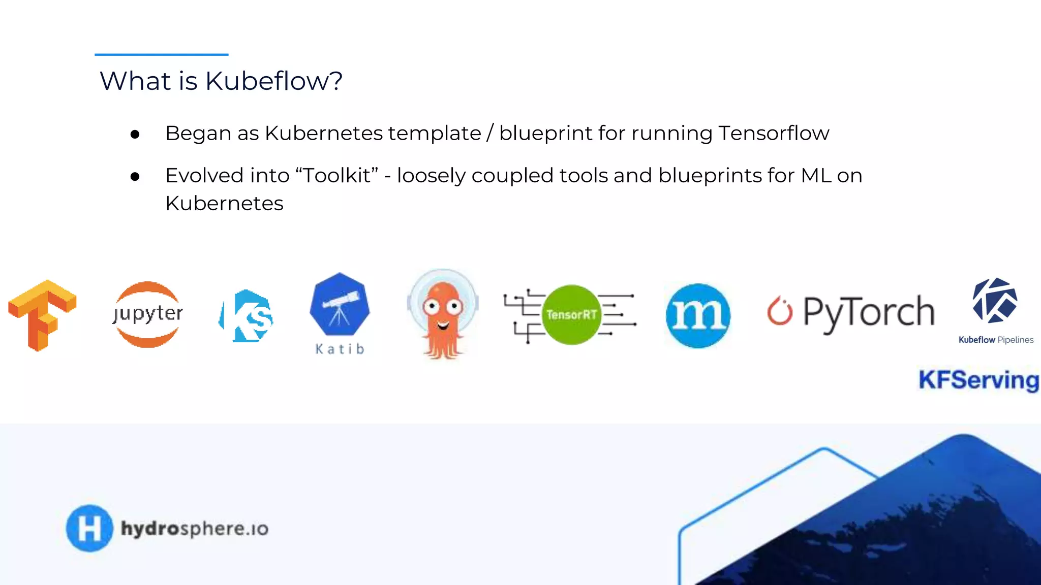 What is Kubeflow?
● Began as Kubernetes template / blueprint for running Tensorflow
● Evolved into “Toolkit” - loosely coupled tools and blueprints for ML on
Kubernetes
 