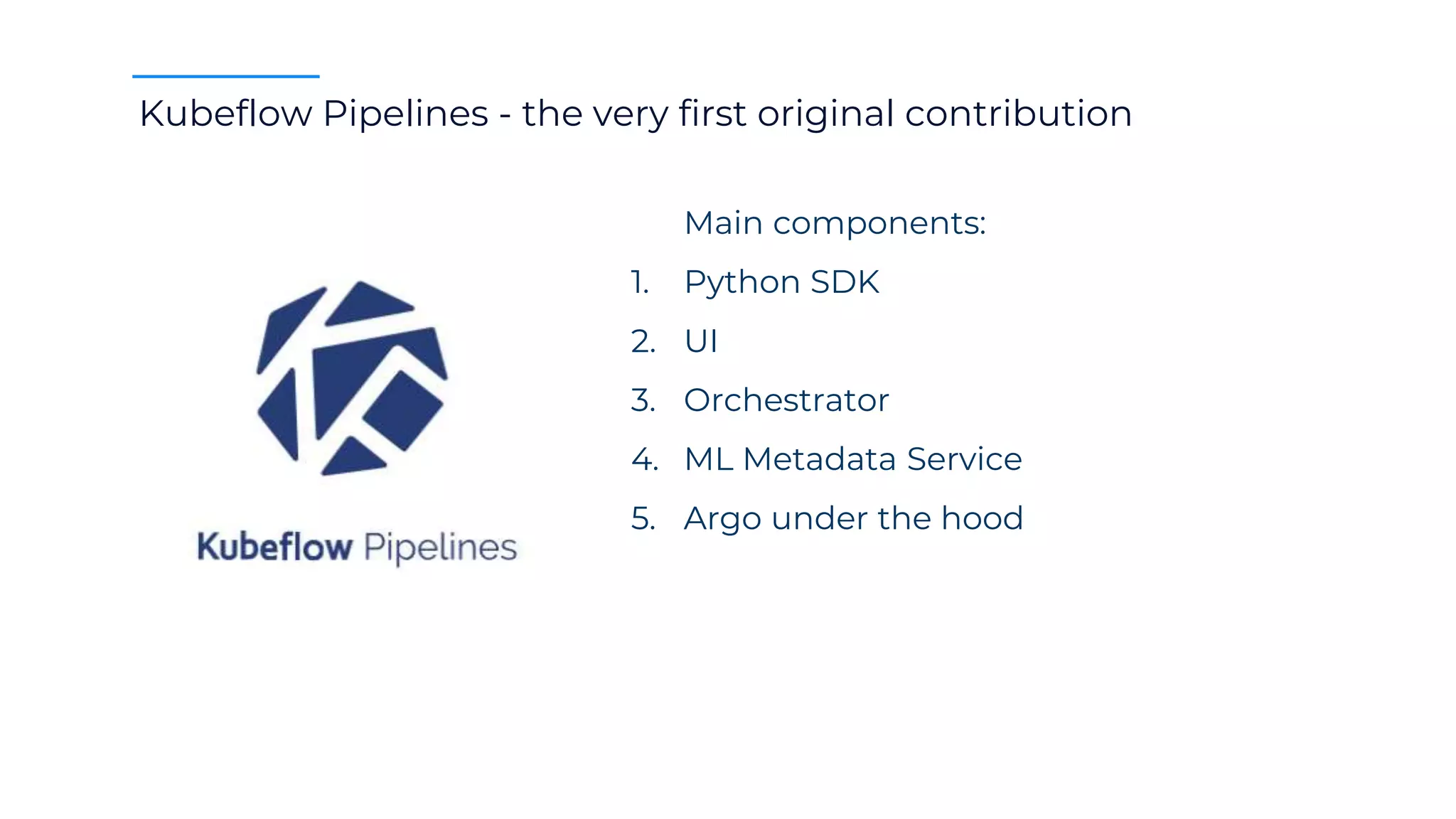 Kubeflow Pipelines - the very first original contribution
Main components:
1. Python SDK
2. UI
3. Orchestrator
4. ML Metadata Service
5. Argo under the hood
 