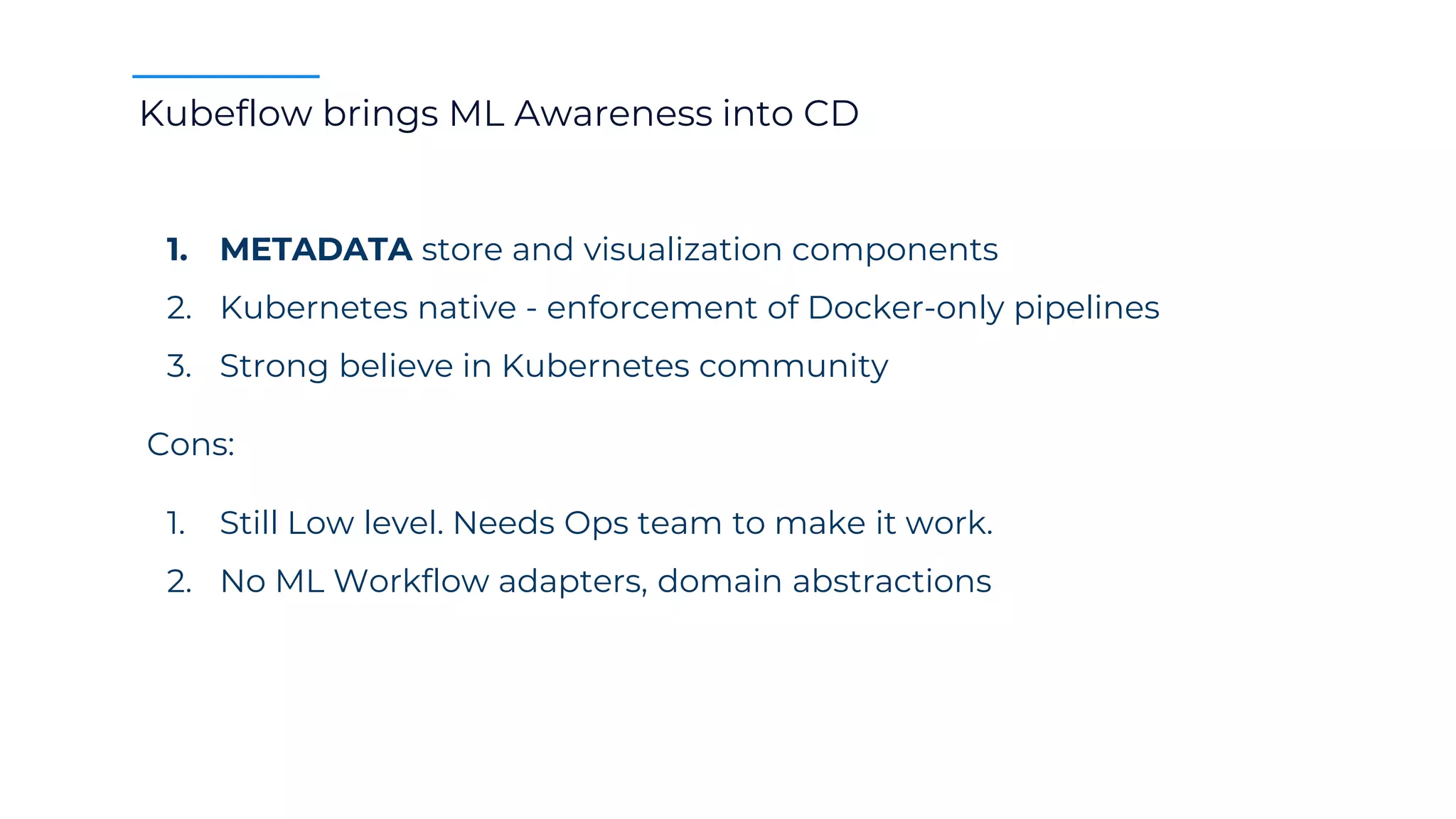 Kubeflow brings ML Awareness into CD
1. METADATA store and visualization components
2. Kubernetes native - enforcement of Docker-only pipelines
3. Strong believe in Kubernetes community
Cons:
1. Still Low level. Needs Ops team to make it work.
2. No ML Workflow adapters, domain abstractions
 