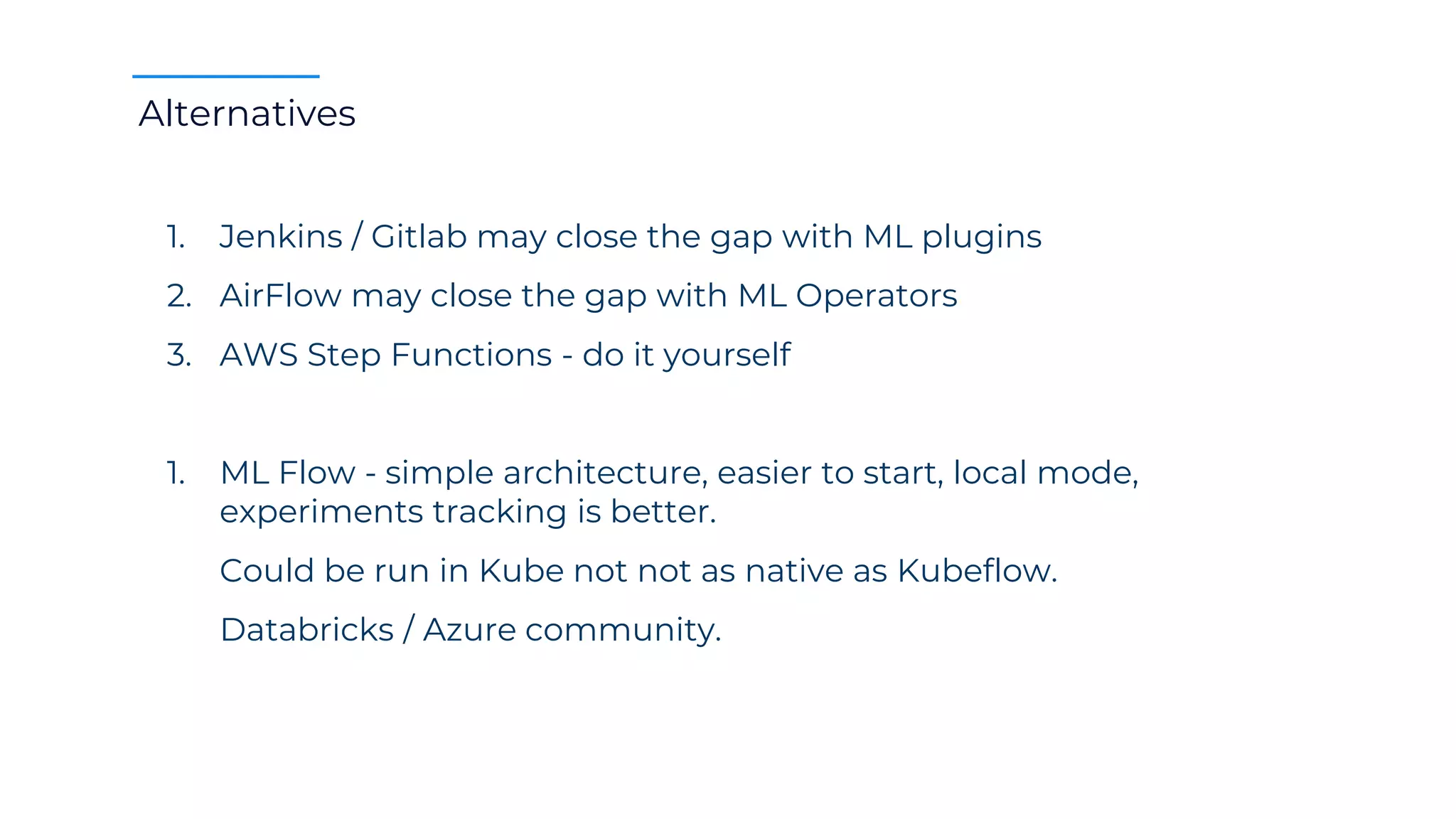 Alternatives
1. Jenkins / Gitlab may close the gap with ML plugins
2. AirFlow may close the gap with ML Operators
3. AWS Step Functions - do it yourself
1. ML Flow - simple architecture, easier to start, local mode,
experiments tracking is better.
Could be run in Kube not not as native as Kubeflow.
Databricks / Azure community.
 