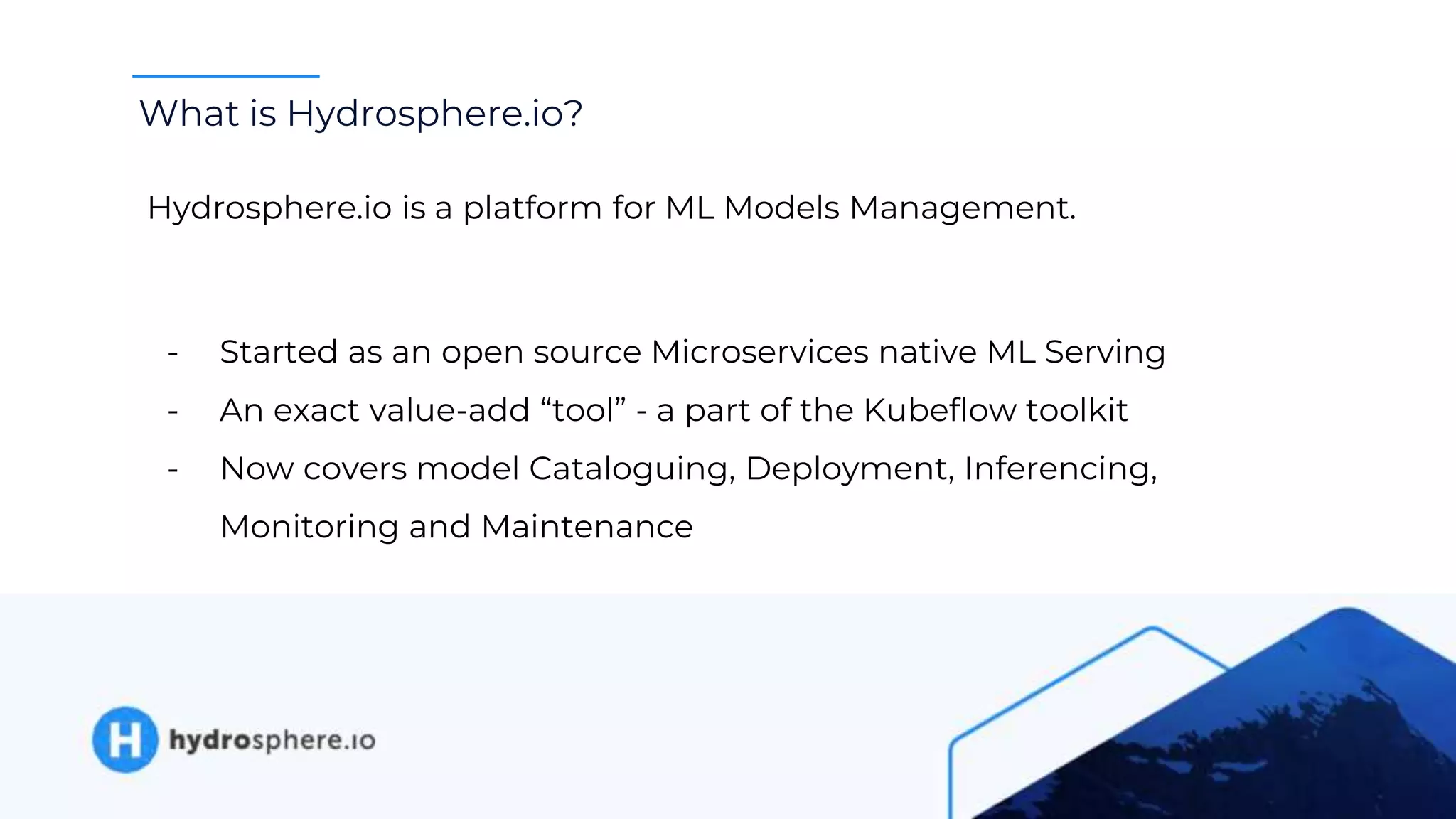What is Hydrosphere.io?
Hydrosphere.io is a platform for ML Models Management.
- Started as an open source Microservices native ML Serving
- An exact value-add “tool” - a part of the Kubeflow toolkit
- Now covers model Cataloguing, Deployment, Inferencing,
Monitoring and Maintenance
 