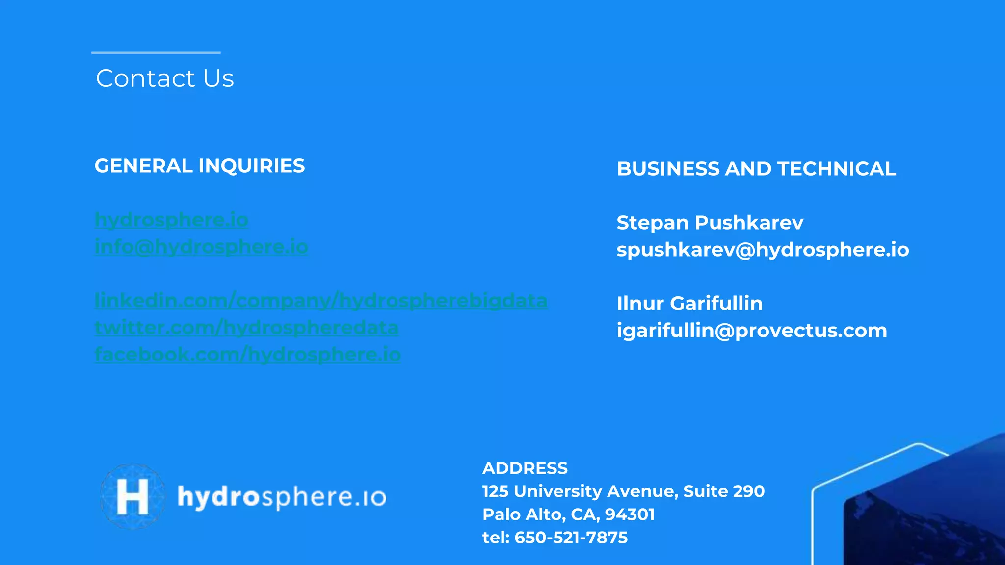 Contact Us
GENERAL INQUIRIES
hydrosphere.io
info@hydrosphere.io
linkedin.com/company/hydrospherebigdata
twitter.com/hydrospheredata
facebook.com/hydrosphere.io
ADDRESS
125 University Avenue, Suite 290
Palo Alto, CA, 94301
tel: 650-521-7875
BUSINESS AND TECHNICAL
Stepan Pushkarev
spushkarev@hydrosphere.io
Ilnur Garifullin
igarifullin@provectus.com
 