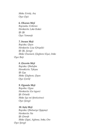 Meko: Erinlẹ, Arẹ
Oyo: Ọyà
6. Okaran Meji
Beyiouku: Erikiran
Herskovits: Loko (Iroko)
Ifè: Ifà
Oyo: Yemonjà
7. Irosun Meji
Beyioku: Ọșun
Herskovits: Lisa (Ọrișalà)
Ifè: Ifà, Șangò
Meko: Osumarè, Ẹlegbara (Eșu), Iroko
Oyo: Ibeji
8. Ọworin Meji
Beyioku: Ọbalufon
Hersokivits: Tọhọsu
Ifè: Ẹșụ
Meko: Ẹlegbara, Ọșun
Oyo: Ẹnrilẹ`
9. Ogunda Meji
Beyoiku: Ogua
Herskovits: Gu (ogun)
Ifè: Orisalà
Meko: Iya mi (fenticeiras)
Oyo: Șangò
10. Irẹtẹ Meji
Beyioku: Ọbaluaiye (Șọpọnạ)
Herskovits: Na
Ifè: Ọranfe
Meko: Ọșọsi, Agbona, Iroko, Oro
Oyo: Șangò
 