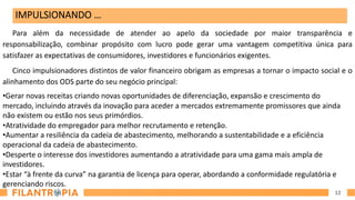 12
Para além da necessidade de atender ao apelo da sociedade por maior transparência e
responsabilização, combinar propósito com lucro pode gerar uma vantagem competitiva única para
satisfazer as expectativas de consumidores, investidores e funcionários exigentes.
Cinco impulsionadores distintos de valor financeiro obrigam as empresas a tornar o impacto social e o
alinhamento dos ODS parte do seu negócio principal:
•Gerar novas receitas criando novas oportunidades de diferenciação, expansão e crescimento do
mercado, incluindo através da inovação para aceder a mercados extremamente promissores que ainda
não existem ou estão nos seus primórdios.
•Atratividade do empregador para melhor recrutamento e retenção.
•Aumentar a resiliência da cadeia de abastecimento, melhorando a sustentabilidade e a eficiência
operacional da cadeia de abastecimento.
•Desperte o interesse dos investidores aumentando a atratividade para uma gama mais ampla de
investidores.
•Estar “à frente da curva” na garantia de licença para operar, abordando a conformidade regulatória e
gerenciando riscos.
IMPULSIONANDO …
 