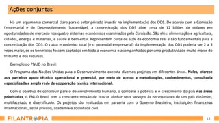 13
Há um argumento comercial claro para o setor privado investir na implementação dos ODS. De acordo com a Comissão
Empresarial e de Desenvolvimento Sustentável, a concretização dos ODS abre cerca de 12 biliões de dólares em
oportunidades de mercado nos quatro sistemas económicos examinados pela Comissão. São eles: alimentação e agricultura,
cidades, energia e materiais, e saúde e bem-estar. Representam cerca de 60% da economia real e são fundamentais para a
concretização dos ODS. O custo econômico total (e o potencial empresarial) da implementação dos ODS poderia ser 2 a 3
vezes maior, se os benefícios fossem captados em toda a economia e acompanhados por uma produtividade muito maior do
trabalho e dos recursos.
Exemplo do PNUD no Brasil:
O Programa das Nações Unidas para o Desenvolvimento executa diversos projetos em diferentes áreas. Neles, oferece
aos parceiros apoio técnico, operacional e gerencial, por meio de acesso a metodologias, conhecimentos, consultoria
especializada e ampla rede de cooperação técnica internacional.
Com o objetivo de contribuir para o desenvolvimento humano, o combate à pobreza e o crescimento do país nas áreas
prioritárias, o PNUD Brasil tem a constante missão de buscar alinhar seus serviços às necessidades de um país dinâmico,
multifacetado e diversificado. Os projetos são realizados em parceria com o Governo Brasileiro, instituições financeiras
internacionais, setor privado, academia e sociedade civil.
Ações conjuntas
 