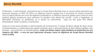 15
Finalmente, a nível nacional, precisamos que o Grupo Banco Mundial ouça os nossos países parceiros que
procuram alcançar os ODS. Os ODS e os objetivos comuns ajudam-nos a concentrar as nossas conversas
com os países-clientes em torno de objetivos partilhados e a solidificar parcerias globais para construir bens
públicos globais duradouros para enfrentar os desafios mais difíceis do mundo - como a fragilidade, as
alterações climáticas, as pandemias ou o atraso no crescimento - cada um dos quais tem efeitos
devastadores sobre os pobres e vulneráveis.
Cada ano trará novos desafios e oportunidades de envolvimento. O Grupo do Banco dispõe de ativos únicos
em financiamento e conhecimento que podem contribuir para o desenvolvimento de bens públicos globais mais
duráveis para enfrentar os desafios globais. Cada um destes requer ação imediata se quisermos ter um
impacto até 2030 – o ano em que aspiramos alcançar tanto os objetivos do Grupo Banco Mundial
como os ODS.
Banco Mundial
 
