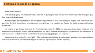 19
Metas e Indicadores 5
Cada objetivo agrega em si não somente a discrição do que se pretende alcançar mas também os indicadores para que
haja uma medição adequada
As organizações da sociedade civil têm um potencial gigantesco de aliar suas estratégias e ações com o olhar nos ODS
para fins de atrair investidores principalmente internacionais e se habilitar aos fundos de apoio ao desenvolvimento
sustentável.
No entanto o que temos observado é o “carimbo” das metas dos ODSs em seus respectivos sites e relatórios sem
referência clara e objetiva a como estão a desenvolver tais metas alinhadas a sua atuação o que dificulta aos investidores a
entender que há verdadeiramente um alinhamento e um valor agregado para sua empresa
Investimento de organizações como WTO – OMC no fomento de inclusão de mulheres no board de empresas que fazem
comércio internacional. (recente chamada para acadêmicos e produção de estudos recentes)
Exemplo a equidade de gênero
 
