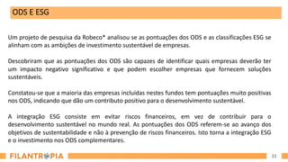 22
ODS E ESG
Um projeto de pesquisa da Robeco* analisou se as pontuações dos ODS e as classificações ESG se
alinham com as ambições de investimento sustentável de empresas.
Descobriram que as pontuações dos ODS são capazes de identificar quais empresas deverão ter
um impacto negativo significativo e que podem escolher empresas que fornecem soluções
sustentáveis.
Constatou-se que a maioria das empresas incluídas nestes fundos tem pontuações muito positivas
nos ODS, indicando que dão um contributo positivo para o desenvolvimento sustentável.
A integração ESG consiste em evitar riscos financeiros, em vez de contribuir para o
desenvolvimento sustentável no mundo real. As pontuações dos ODS referem-se ao avanço dos
objetivos de sustentabilidade e não à prevenção de riscos financeiros. Isto torna a integração ESG
e o investimento nos ODS complementares.
 