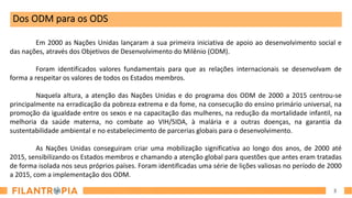 3
Dos ODM para os ODS
Em 2000 as Nações Unidas lançaram a sua primeira iniciativa de apoio ao desenvolvimento social e
das nações, através dos Objetivos de Desenvolvimento do Milênio (ODM).
Foram identificados valores fundamentais para que as relações internacionais se desenvolvam de
forma a respeitar os valores de todos os Estados membros.
Naquela altura, a atenção das Nações Unidas e do programa dos ODM de 2000 a 2015 centrou-se
principalmente na erradicação da pobreza extrema e da fome, na consecução do ensino primário universal, na
promoção da igualdade entre os sexos e na capacitação das mulheres, na redução da mortalidade infantil, na
melhoria da saúde materna, no combate ao VIH/SIDA, à malária e a outras doenças, na garantia da
sustentabilidade ambiental e no estabelecimento de parcerias globais para o desenvolvimento.
As Nações Unidas conseguiram criar uma mobilização significativa ao longo dos anos, de 2000 até
2015, sensibilizando os Estados membros e chamando a atenção global para questões que antes eram tratadas
de forma isolada nos seus próprios países. Foram identificadas uma série de lições valiosas no período de 2000
a 2015, com a implementação dos ODM.
 