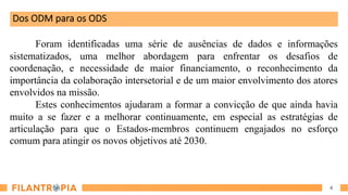4
Dos ODM para os ODS
Foram identificadas uma série de ausências de dados e informações
sistematizados, uma melhor abordagem para enfrentar os desafios de
coordenação, e necessidade de maior financiamento, o reconhecimento da
importância da colaboração intersetorial e de um maior envolvimento dos atores
envolvidos na missão.
Estes conhecimentos ajudaram a formar a convicção de que ainda havia
muito a se fazer e a melhorar continuamente, em especial as estratégias de
articulação para que o Estados-membros continuem engajados no esforço
comum para atingir os novos objetivos até 2030.
 