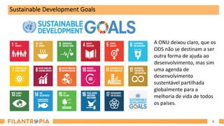 6
Sustainable Development Goals
A ONU deixou claro, que os
ODS não se destinam a ser
outra forma de ajuda ao
desenvolvimento, mas sim
uma agenda de
desenvolvimento
sustentável partilhada
globalmente para a
melhoria de vida de todos
os países.
 