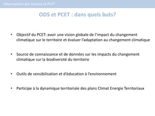 Observatoire des Saisons et PCET

                      ODS et PCET : dans quels buts?


    • Objectif du PCET: avoir une vision globale de l’impact du changement
      climatique sur le territoire et évaluer l’adaptation au changement climatique


    • Source de connaissance et de données sur les impacts du changement
      climatique sur la biodiversité du territoire


    • Outils de sensibilisation et d’éducation à l’environnement


    • Participe à la dynamique territoriale des plans Climat Energie Territoriaux
 