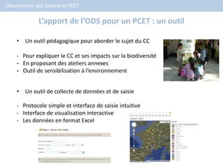 Observatoire des Saisons et PCET

              L’apport de l’ODS pour un PCET : un outil

     • Un outil pédagogique pour aborder le sujet du CC

     - Pour expliquer le CC et ses impacts sur la biodiversité
     - En proposant des ateliers annexes
     - Outil de sensibilisation à l’environnement


     • Un outil de collecte de données et de saisie

     - Protocole simple et interface de saisie intuitive
     - Interface de visualisation interactive
     - Les données en format Excel
 