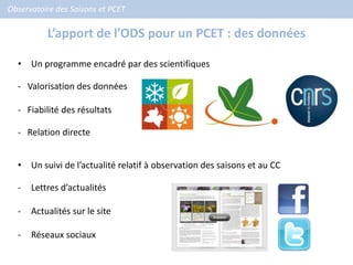 Observatoire des Saisons et PCET

          L’apport de l’ODS pour un PCET : des données

  • Un programme encadré par des scientifiques

  - Valorisation des données

  - Fiabilité des résultats

  - Relation directe


  • Un suivi de l’actualité relatif à observation des saisons et au CC

  -   Lettres d’actualités

  -   Actualités sur le site

  -   Réseaux sociaux
 