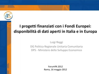 I progetti finanziati con i Fondi Europei:
disponibilità di dati aperti in Italia e in Europa

                         Luigi Reggi
         DG Politica Regionale Unitaria Comunitaria
         DPS - Ministero dello Sviluppo Economico




                      ForumPA 2012
                   Roma, 16 maggio 2012
 