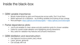 • GBM variable importance:
• Mostly implemented as gains and frequencies across splits. Don’t trust them
• Better approach for a blackbox - via shufﬂing variables and looking at loss change
• Nice packages: https://github.com/limexp/xgbﬁr/ + https://github.com/Far0n/xgbﬁ  
• Partial dependence plots:
• Just ﬁx all variables to mean values and plot prediction grids for chosen variables
• Useful for overall model validation and highlighting strong interactions
• Very useful for validation key features and (chosen) interactions 
• GBM distillation and reconstruction:
• Use Xgboost functions predict_leaf_indices
• Lasso, glmnet, glinternet
• Can actually reﬁt it all
Inside the black-box
 