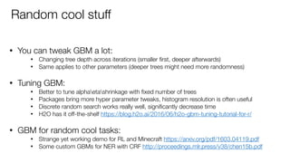 • You can tweak GBM a lot:
• Changing tree depth across iterations (smaller ﬁrst, deeper afterwards)
• Same applies to other parameters (deeper trees might need more randomness) 
• Tuning GBM:
• Better to tune alphaetashrinkage with ﬁxed number of trees
• Packages bring more hyper parameter tweaks, histogram resolution is often useful
• Discrete random search works really well, signiﬁcantly decrease time
• H2O has it off-the-shelf https://blog.h2o.ai/2016/06/h2o-gbm-tuning-tutorial-for-r/  
• GBM for random cool tasks:
• Strange yet working demo for RL and Minecraft https://arxiv.org/pdf/1603.04119.pdf
• Some custom GBMs for NER with CRF http://proceedings.mlr.press/v38/chen15b.pdf
Random cool stuff
 