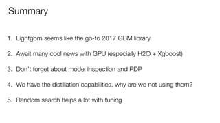 1. Lightgbm seems like the go-to 2017 GBM library 
2. Await many cool news with GPU (especially H2O + Xgboost) 
3. Don’t forget about model inspection and PDP 
4. We have the distillation capabilities, why are we not using them? 
5. Random search helps a lot with tuning
Summary
 