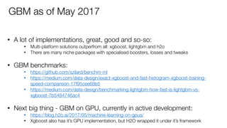 • A lot of implementations, great, good and so-so:
• Multi-platform solutions outperfrom all: xgboost, lightgbm and h2o
• There are many niche packages with specialised boosters, losses and tweaks 
• GBM benchmarks:
• https://github.com/szilard/benchm-ml
• https://medium.com/data-design/exact-xgboost-and-fast-histogram-xgboost-training-
speed-comparison-17f95cee68b5
• https://medium.com/data-design/benchmarking-lightgbm-how-fast-is-lightgbm-vs-
xgboost-7b5484746ac4  
• Next big thing - GBM on GPU, currently in active development:
• https://blog.h2o.ai/2017/05/machine-learning-on-gpus/
• Xgboost also has it’s GPU implementation, but H2O wrapped it under it’s framework
GBM as of May 2017
 