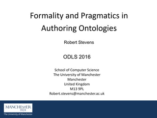 Formality and Pragmatics in
Authoring Ontologies
Robert Stevens
ODLS 2016
School of Computer Science
The University of Manchester
Manchester
United Kingdom
M13 9PL
Robert.stevens@manchester.ac.uk
 