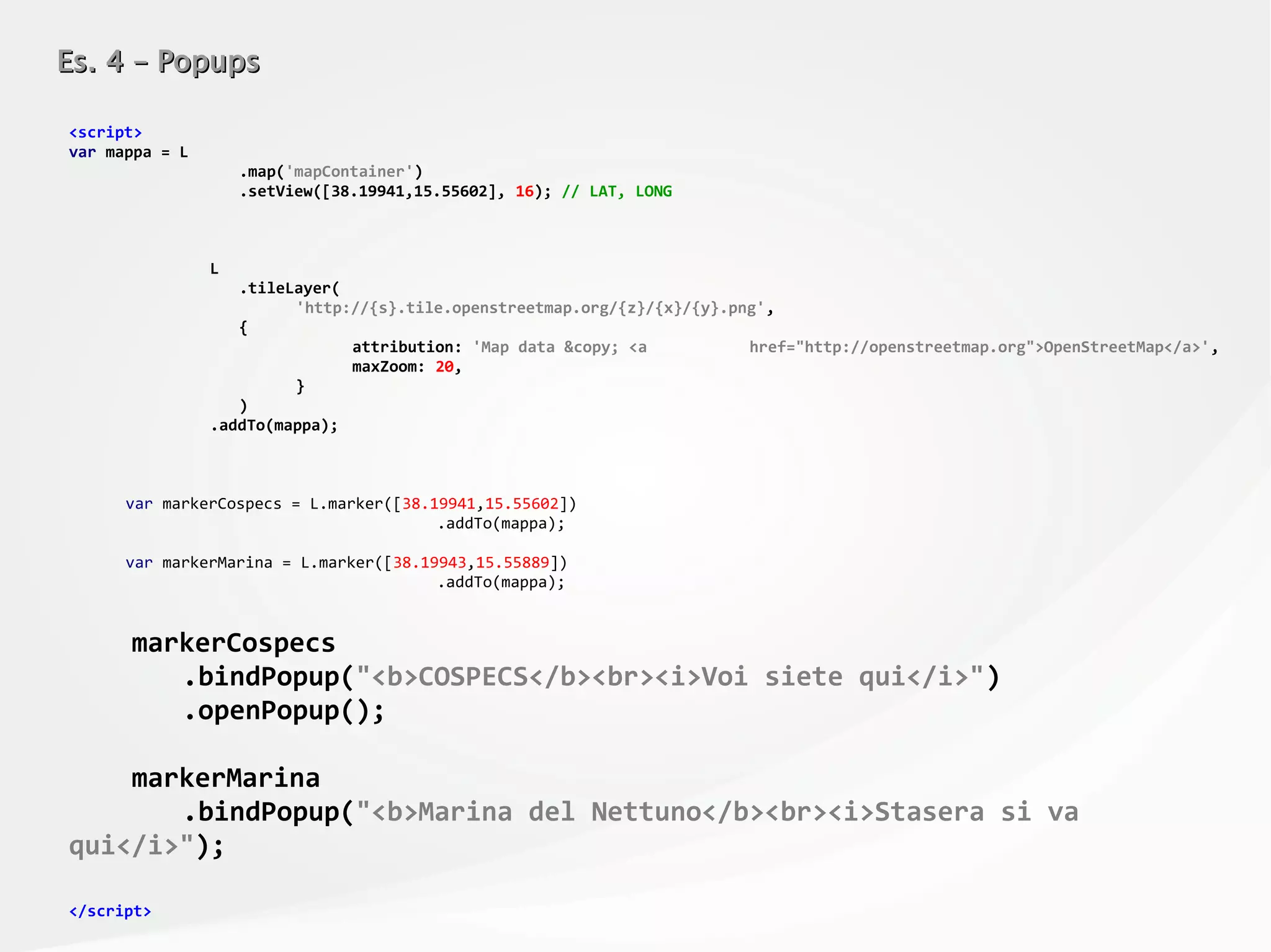 Es. 4 – PopupsEs. 4 – Popups
<script>
var mappa = L
.map('mapContainer')
.setView([38.19941,15.55602], 16); // LAT, LONG
L
.tileLayer(
'http://{s}.tile.openstreetmap.org/{z}/{x}/{y}.png',
{
attribution: 'Map data &copy; <a href="http://openstreetmap.org">OpenStreetMap</a>',
maxZoom: 20,
}
)
.addTo(mappa);
var markerCospecs = L.marker([38.19941,15.55602])
.addTo(mappa);
var markerMarina = L.marker([38.19943,15.55889])
.addTo(mappa);
markerCospecs
.bindPopup("<b>COSPECS</b><br><i>Voi siete qui</i>")
.openPopup();
markerMarina
.bindPopup("<b>Marina del Nettuno</b><br><i>Stasera si va
qui</i>");
</script>
 
