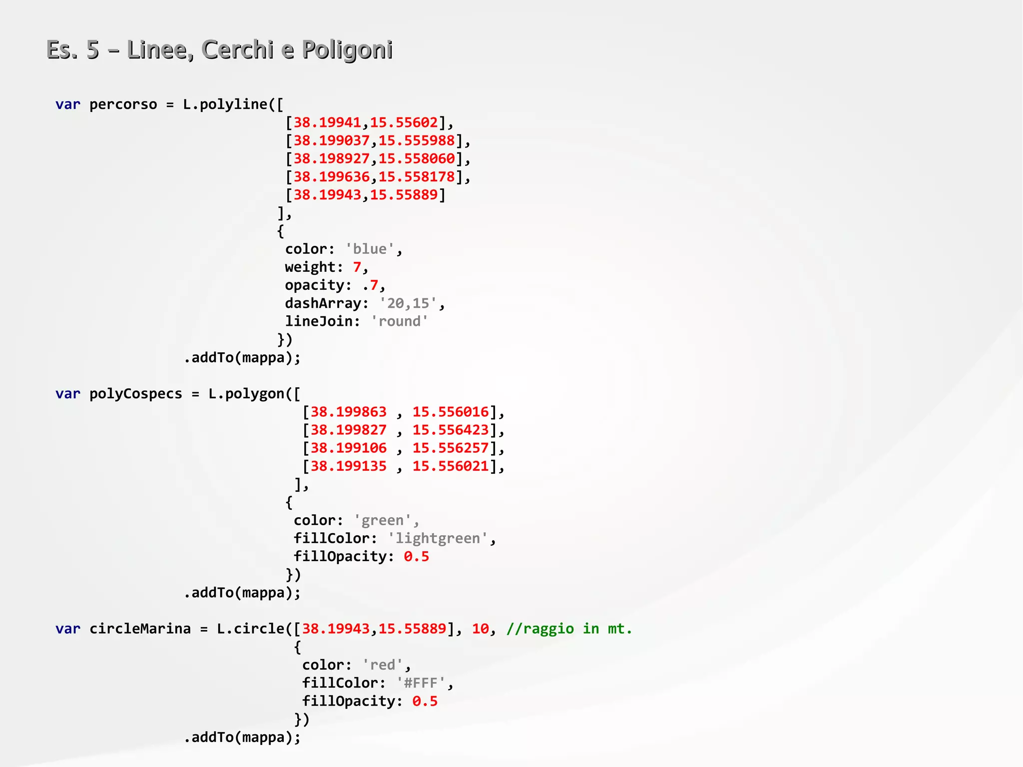 Es. 5 – Linee, Cerchi e PoligoniEs. 5 – Linee, Cerchi e Poligoni
var percorso = L.polyline([
[38.19941,15.55602],
[38.199037,15.555988],
[38.198927,15.558060],
[38.199636,15.558178],
[38.19943,15.55889]
],
{
color: 'blue',
weight: 7,
opacity: .7,
dashArray: '20,15',
lineJoin: 'round'
})
.addTo(mappa);
var polyCospecs = L.polygon([
[38.199863 , 15.556016],
[38.199827 , 15.556423],
[38.199106 , 15.556257],
[38.199135 , 15.556021],
],
{
color: 'green',
fillColor: 'lightgreen',
fillOpacity: 0.5
})
.addTo(mappa);
var circleMarina = L.circle([38.19943,15.55889], 10, //raggio in mt.
{
color: 'red',
fillColor: '#FFF',
fillOpacity: 0.5
})
.addTo(mappa);
 