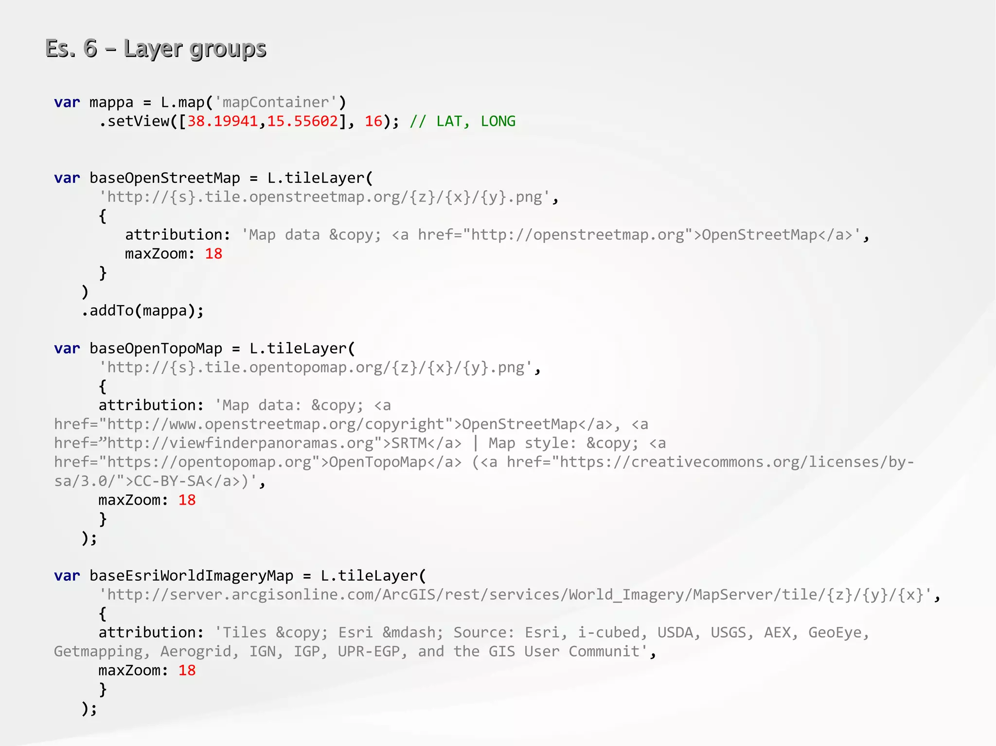 Es. 6 – Layer groupsEs. 6 – Layer groups
var mappa = L.map('mapContainer')
.setView([38.19941,15.55602], 16); // LAT, LONG
var baseOpenStreetMap = L.tileLayer(
'http://{s}.tile.openstreetmap.org/{z}/{x}/{y}.png',
{
attribution: 'Map data &copy; <a href="http://openstreetmap.org">OpenStreetMap</a>',
maxZoom: 18
}
)
.addTo(mappa);
var baseOpenTopoMap = L.tileLayer(
'http://{s}.tile.opentopomap.org/{z}/{x}/{y}.png',
{
attribution: 'Map data: &copy; <a
href="http://www.openstreetmap.org/copyright">OpenStreetMap</a>, <a
href=”http://viewfinderpanoramas.org">SRTM</a> | Map style: &copy; <a
href="https://opentopomap.org">OpenTopoMap</a> (<a href="https://creativecommons.org/licenses/by-
sa/3.0/">CC-BY-SA</a>)',
maxZoom: 18
}
);
var baseEsriWorldImageryMap = L.tileLayer(
'http://server.arcgisonline.com/ArcGIS/rest/services/World_Imagery/MapServer/tile/{z}/{y}/{x}',
{
attribution: 'Tiles &copy; Esri &mdash; Source: Esri, i-cubed, USDA, USGS, AEX, GeoEye,
Getmapping, Aerogrid, IGN, IGP, UPR-EGP, and the GIS User Communit',
maxZoom: 18
}
);
 