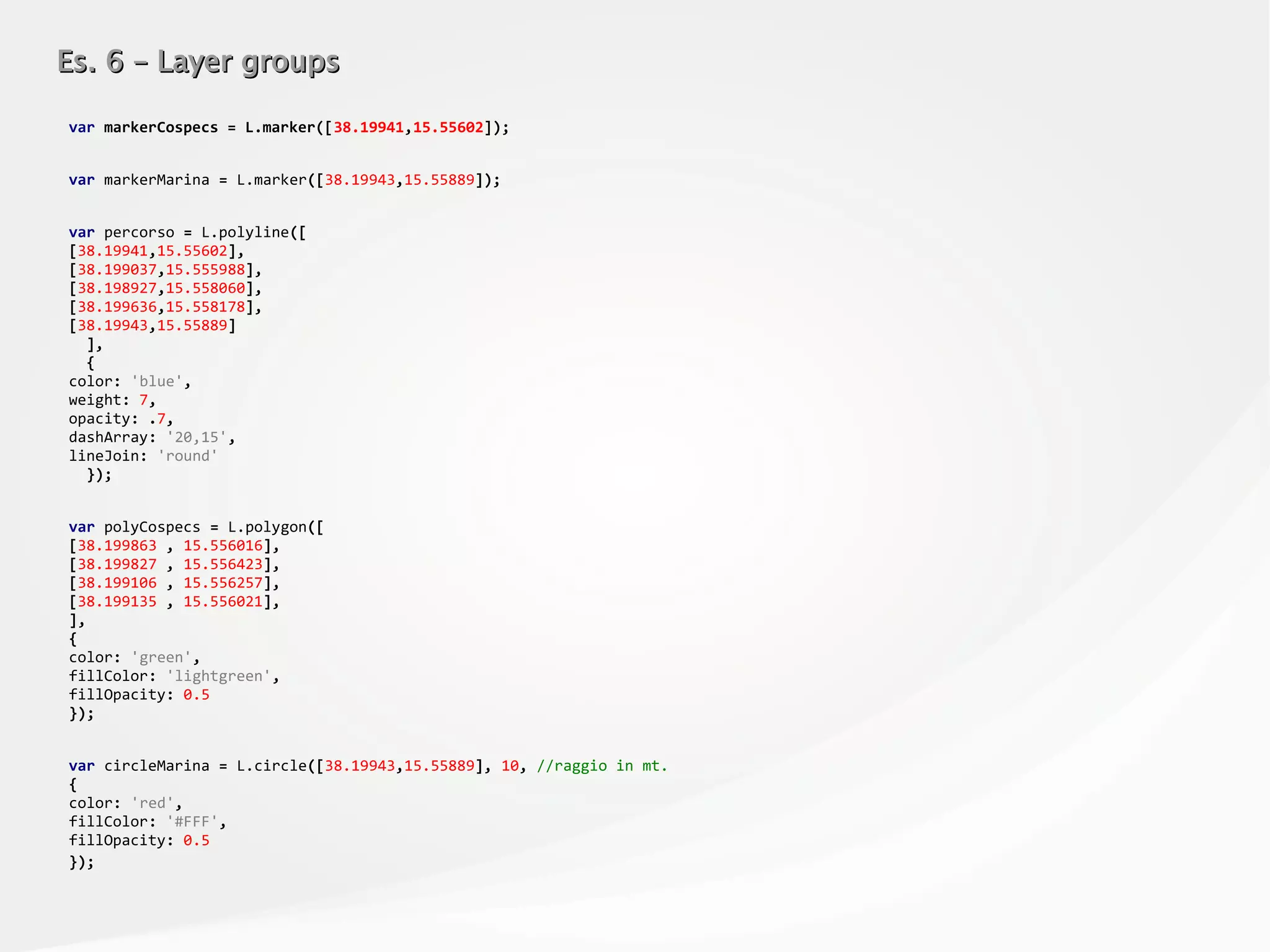 Es. 6 – Layer groupsEs. 6 – Layer groups
var markerCospecs = L.marker([38.19941,15.55602]);
var markerMarina = L.marker([38.19943,15.55889]);
var percorso = L.polyline([
[38.19941,15.55602],
[38.199037,15.555988],
[38.198927,15.558060],
[38.199636,15.558178],
[38.19943,15.55889]
],
{
color: 'blue',
weight: 7,
opacity: .7,
dashArray: '20,15',
lineJoin: 'round'
});
var polyCospecs = L.polygon([
[38.199863 , 15.556016],
[38.199827 , 15.556423],
[38.199106 , 15.556257],
[38.199135 , 15.556021],
],
{
color: 'green',
fillColor: 'lightgreen',
fillOpacity: 0.5
});
var circleMarina = L.circle([38.19943,15.55889], 10, //raggio in mt.
{
color: 'red',
fillColor: '#FFF',
fillOpacity: 0.5
});
 