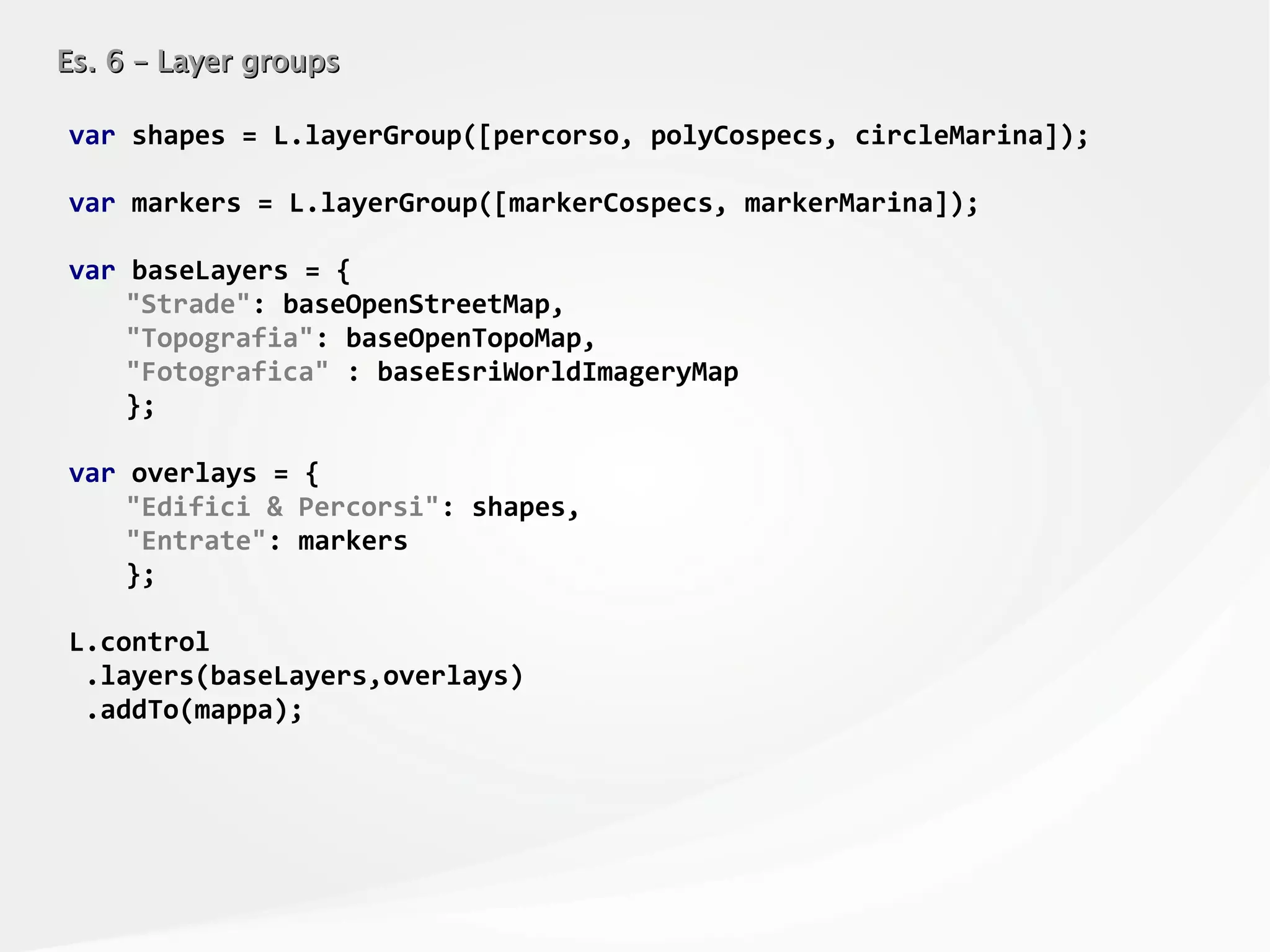 Es. 6 – Layer groupsEs. 6 – Layer groups
var shapes = L.layerGroup([percorso, polyCospecs, circleMarina]);
var markers = L.layerGroup([markerCospecs, markerMarina]);
var baseLayers = {
"Strade": baseOpenStreetMap,
"Topografia": baseOpenTopoMap,
"Fotografica" : baseEsriWorldImageryMap
};
var overlays = {
"Edifici & Percorsi": shapes,
"Entrate": markers
};
L.control
.layers(baseLayers,overlays)
.addTo(mappa);
 