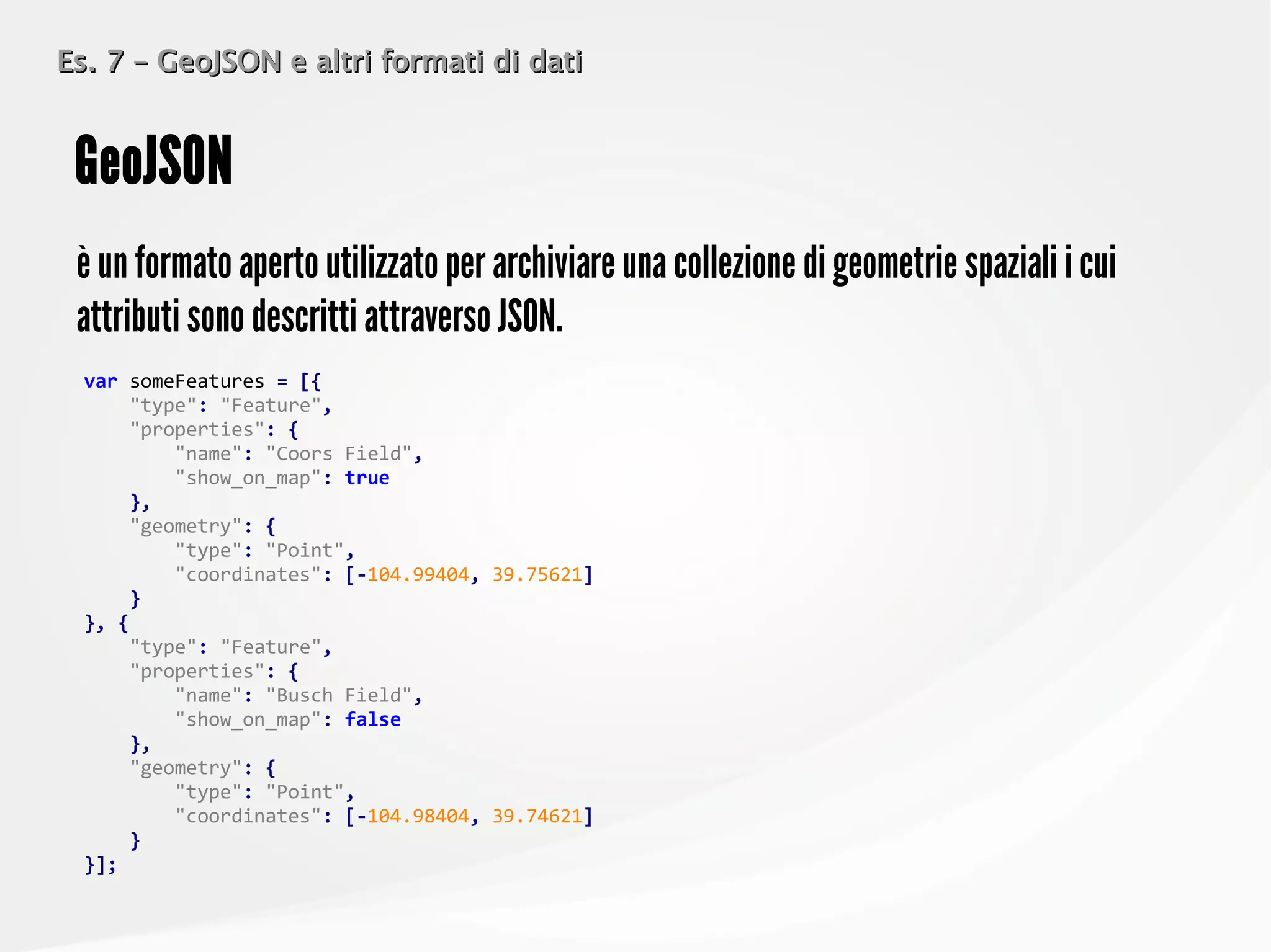 Es. 7 – GeoJSON e altri formati di datiEs. 7 – GeoJSON e altri formati di dati
è un formato aperto utilizzato per archiviare una collezione di geometrie spaziali i cui
attributi sono descritti attraverso JSON.
GeoJSON
var someFeatures = [{
"type": "Feature",
"properties": {
"name": "Coors Field",
"show_on_map": true
},
"geometry": {
"type": "Point",
"coordinates": [-104.99404, 39.75621]
}
}, {
"type": "Feature",
"properties": {
"name": "Busch Field",
"show_on_map": false
},
"geometry": {
"type": "Point",
"coordinates": [-104.98404, 39.74621]
}
}];
 