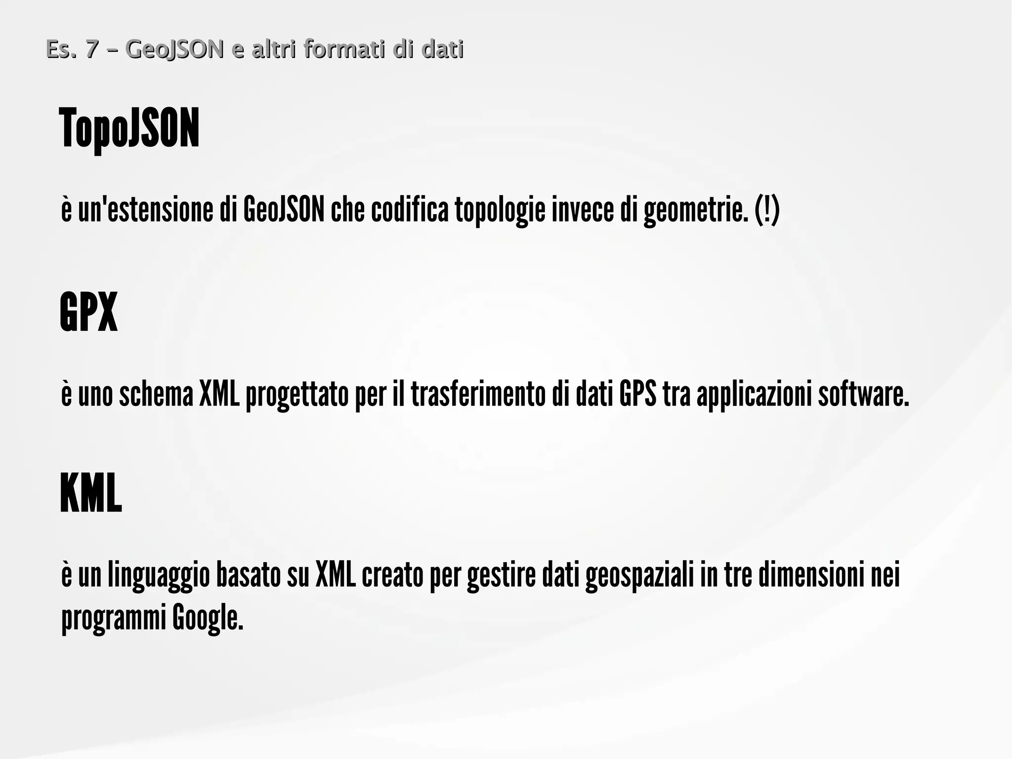 Es. 7 – GeoJSON e altri formati di datiEs. 7 – GeoJSON e altri formati di dati
è un'estensione di GeoJSON che codifica topologie invece di geometrie. (!)
TopoJSON
è uno schema XML progettato per il trasferimento di dati GPS tra applicazioni software.
GPX
è un linguaggio basato su XML creato per gestire dati geospaziali in tre dimensioni nei
programmi Google.
KML
 