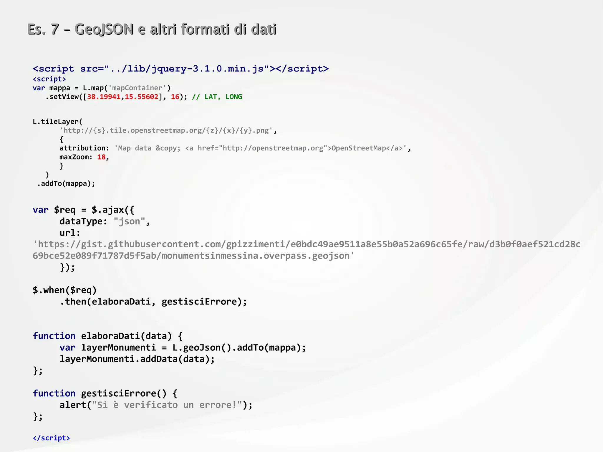 Es. 7 – GeoJSON e altri formati di datiEs. 7 – GeoJSON e altri formati di dati
<script src="../lib/jquery-3.1.0.min.js"></script>
<script>
var mappa = L.map('mapContainer')
.setView([38.19941,15.55602], 16); // LAT, LONG
L.tileLayer(
'http://{s}.tile.openstreetmap.org/{z}/{x}/{y}.png',
{
attribution: 'Map data &copy; <a href="http://openstreetmap.org">OpenStreetMap</a>',
maxZoom: 18,
}
)
.addTo(mappa);
var $req = $.ajax({
dataType: "json",
url:
'https://gist.githubusercontent.com/gpizzimenti/e0bdc49ae9511a8e55b0a52a696c65fe/raw/d3b0f0aef521cd28c
69bce52e089f71787d5f5ab/monumentsinmessina.overpass.geojson'
});
$.when($req)
.then(elaboraDati, gestisciErrore);
function elaboraDati(data) {
var layerMonumenti = L.geoJson().addTo(mappa);
layerMonumenti.addData(data);
};
function gestisciErrore() {
alert("Si è verificato un errore!");
};
</script>
 