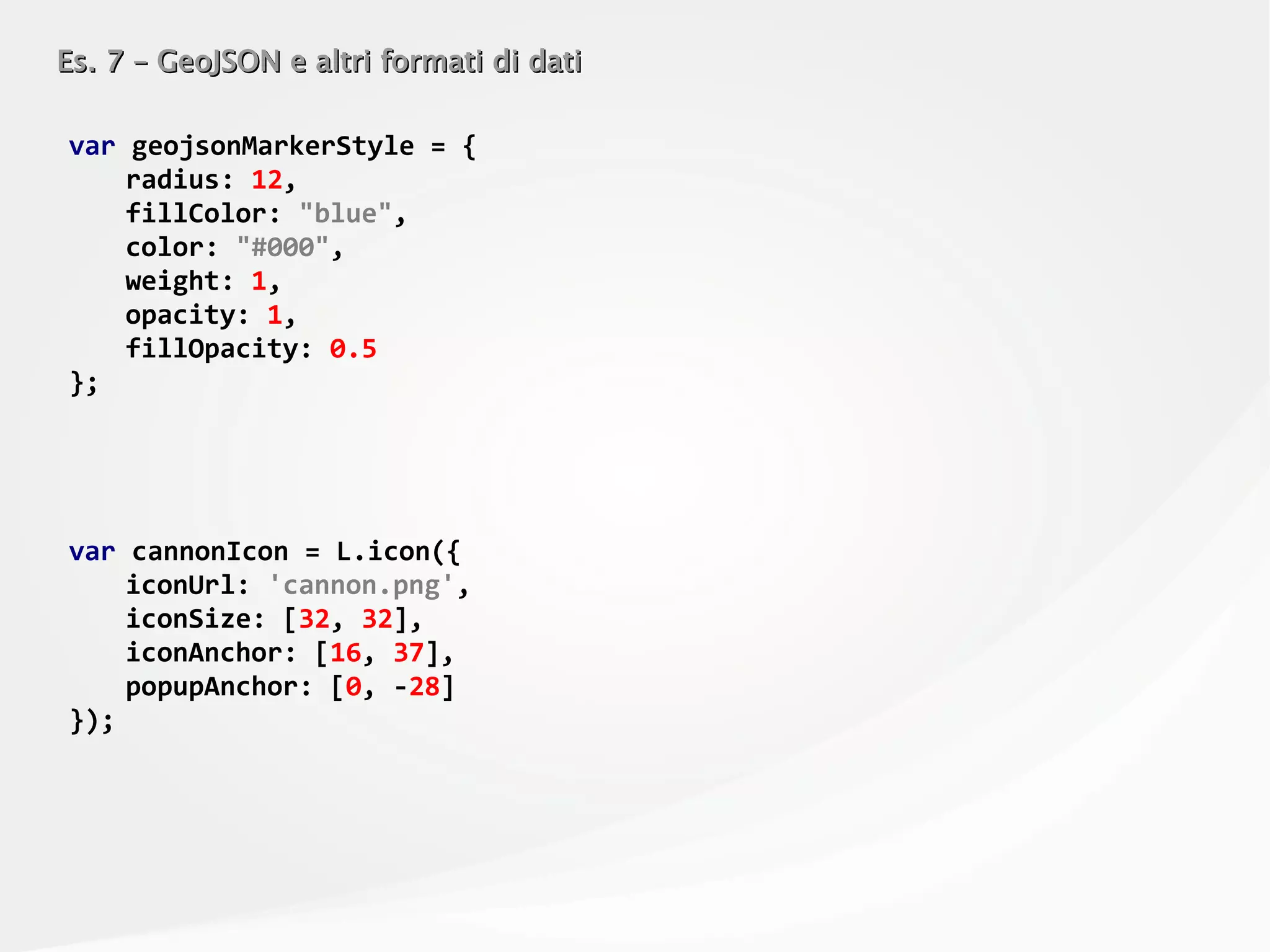 Es. 7 – GeoJSON e altri formati di datiEs. 7 – GeoJSON e altri formati di dati
var geojsonMarkerStyle = {
radius: 12,
fillColor: "blue",
color: "#000",
weight: 1,
opacity: 1,
fillOpacity: 0.5
};
var cannonIcon = L.icon({
iconUrl: 'cannon.png',
iconSize: [32, 32],
iconAnchor: [16, 37],
popupAnchor: [0, -28]
});
 