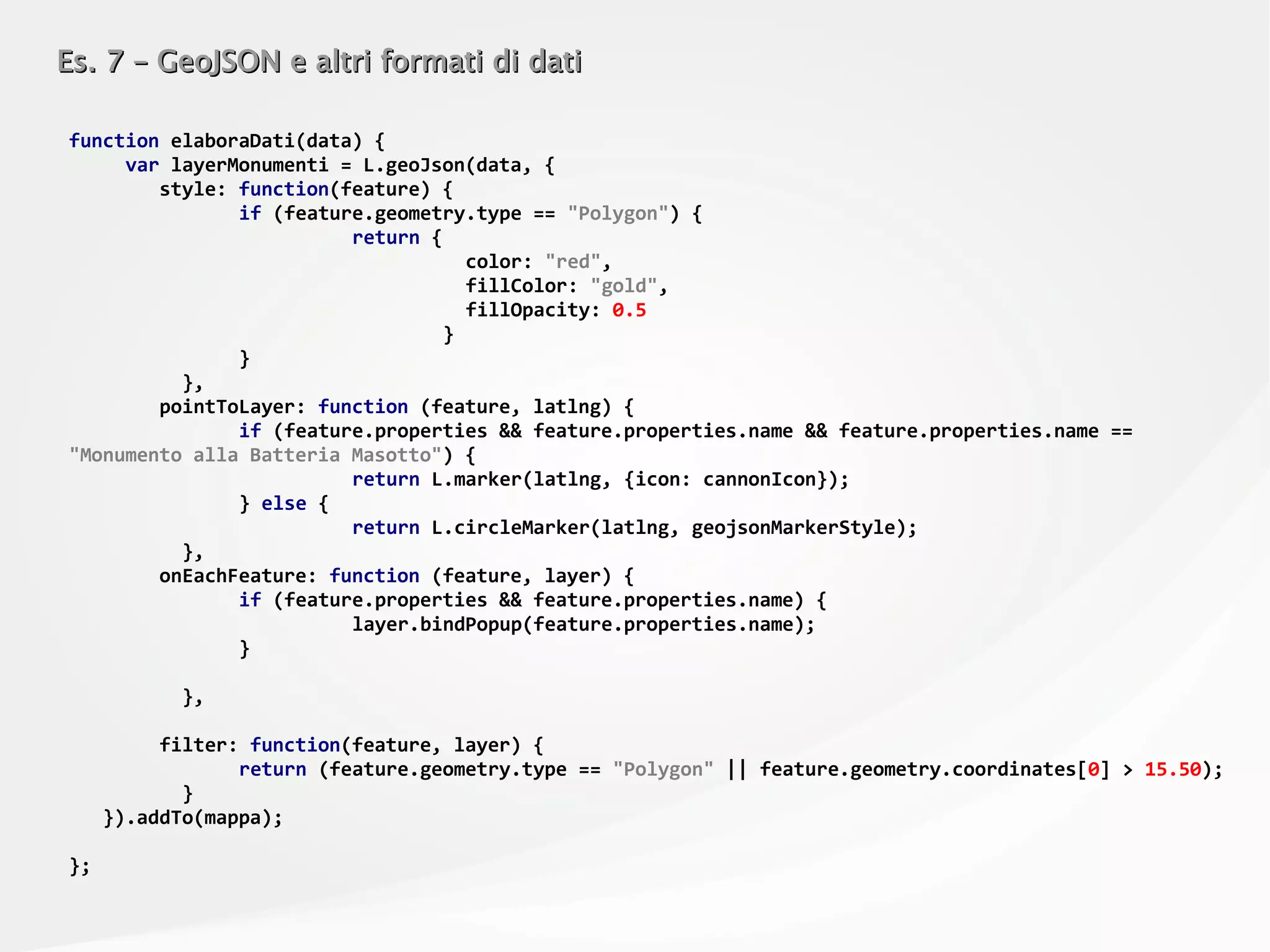 Es. 7 – GeoJSON e altri formati di datiEs. 7 – GeoJSON e altri formati di dati
function elaboraDati(data) {
var layerMonumenti = L.geoJson(data, {
style: function(feature) {
if (feature.geometry.type == "Polygon") {
return {
color: "red",
fillColor: "gold",
fillOpacity: 0.5
}
}
},
pointToLayer: function (feature, latlng) {
if (feature.properties && feature.properties.name && feature.properties.name ==
"Monumento alla Batteria Masotto") {
return L.marker(latlng, {icon: cannonIcon});
} else {
return L.circleMarker(latlng, geojsonMarkerStyle);
},
onEachFeature: function (feature, layer) {
if (feature.properties && feature.properties.name) {
layer.bindPopup(feature.properties.name);
}
},
filter: function(feature, layer) {
return (feature.geometry.type == "Polygon" || feature.geometry.coordinates[0] > 15.50);
}
}).addTo(mappa);
};
 