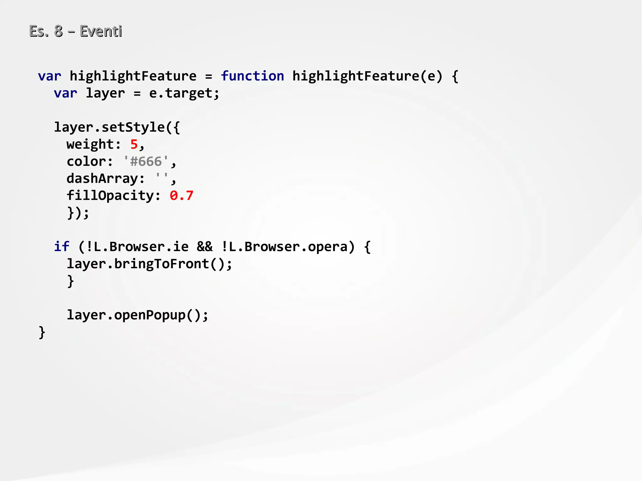 Es. 8 – EventiEs. 8 – Eventi
var highlightFeature = function highlightFeature(e) {
var layer = e.target;
layer.setStyle({
weight: 5,
color: '#666',
dashArray: '',
fillOpacity: 0.7
});
if (!L.Browser.ie && !L.Browser.opera) {
layer.bringToFront();
}
layer.openPopup();
}
 