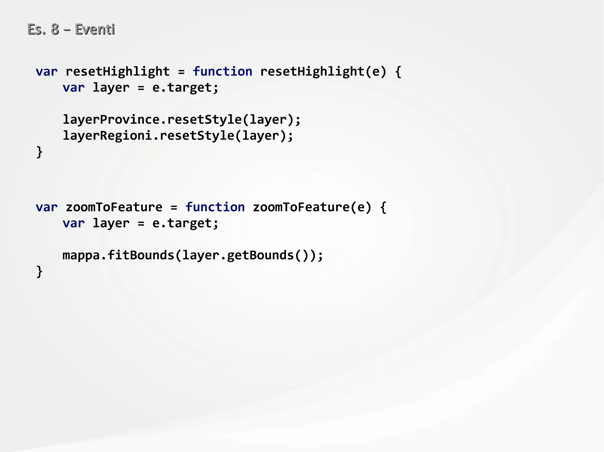 Es. 8 – EventiEs. 8 – Eventi
var resetHighlight = function resetHighlight(e) {
var layer = e.target;
layerProvince.resetStyle(layer);
layerRegioni.resetStyle(layer);
}
var zoomToFeature = function zoomToFeature(e) {
var layer = e.target;
mappa.fitBounds(layer.getBounds());
}
 