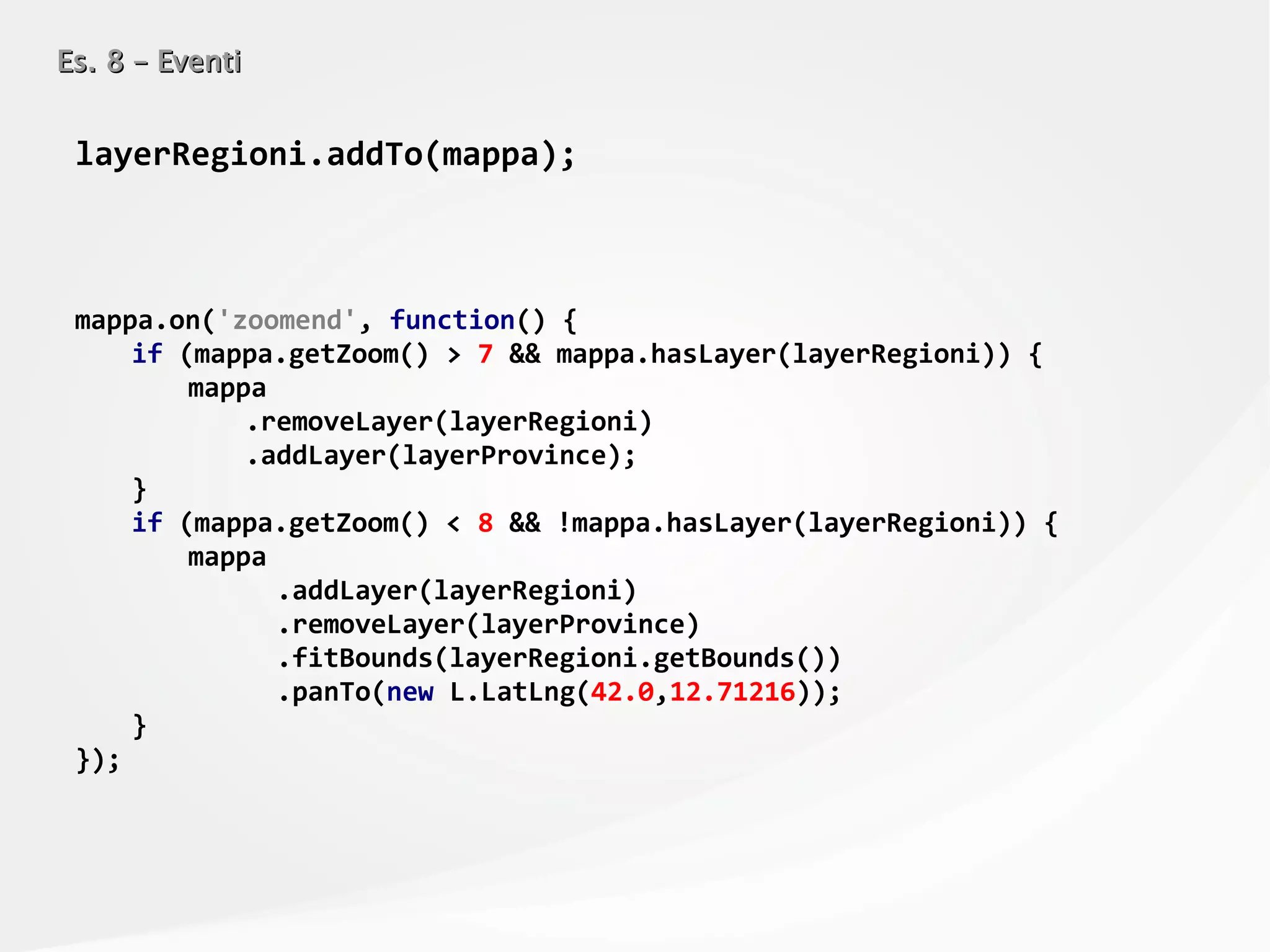 Es. 8 – EventiEs. 8 – Eventi
layerRegioni.addTo(mappa);
mappa.on('zoomend', function() {
if (mappa.getZoom() > 7 && mappa.hasLayer(layerRegioni)) {
mappa
.removeLayer(layerRegioni)
.addLayer(layerProvince);
}
if (mappa.getZoom() < 8 && !mappa.hasLayer(layerRegioni)) {
mappa
.addLayer(layerRegioni)
.removeLayer(layerProvince)
.fitBounds(layerRegioni.getBounds())
.panTo(new L.LatLng(42.0,12.71216));
}
});
 