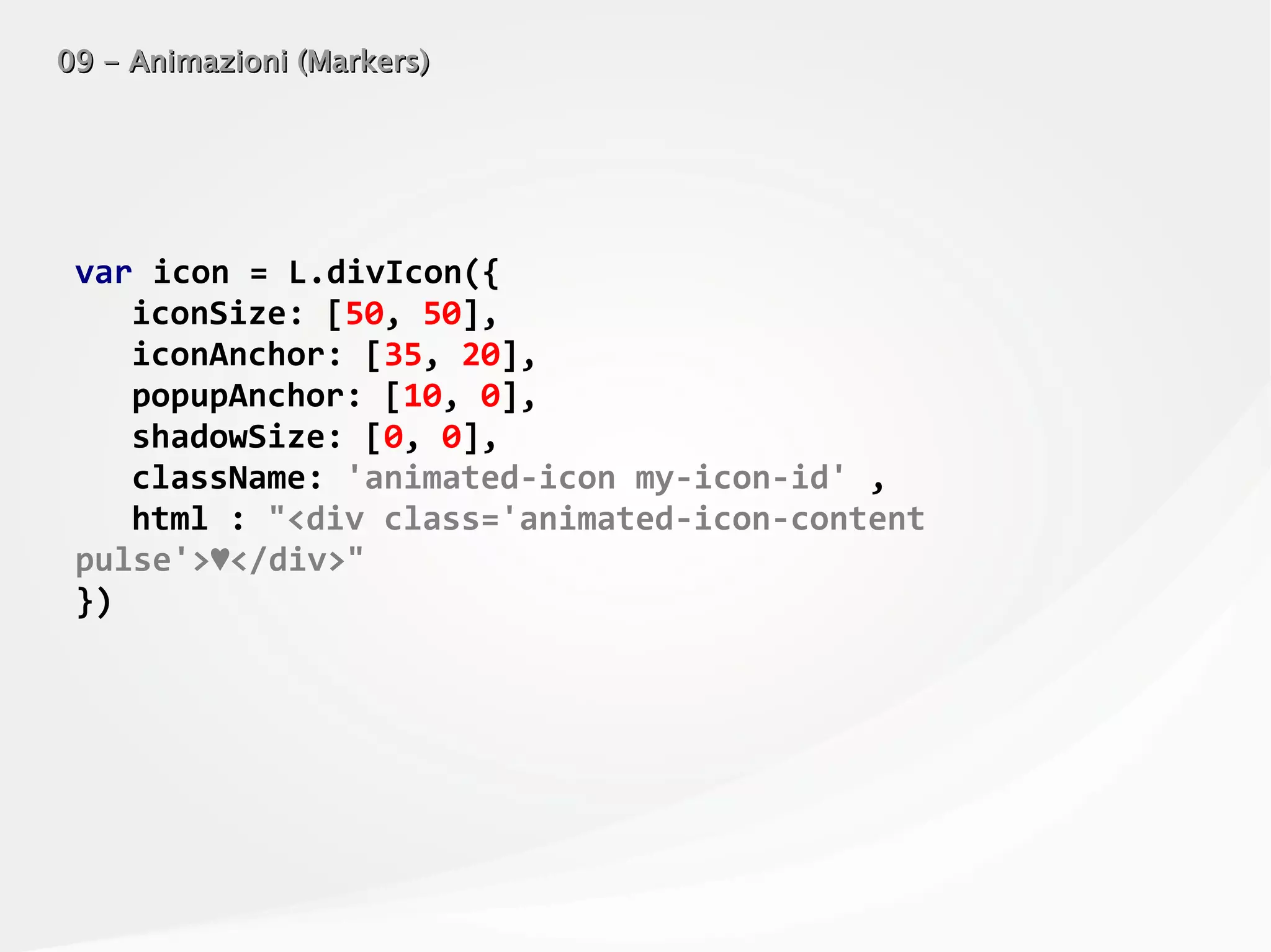 09 - Animazioni (Markers)09 - Animazioni (Markers)
var icon = L.divIcon({
iconSize: [50, 50],
iconAnchor: [35, 20],
popupAnchor: [10, 0],
shadowSize: [0, 0],
className: 'animated-icon my-icon-id' ,
html : "<div class='animated-icon-content
pulse'>♥</div>"
})
 