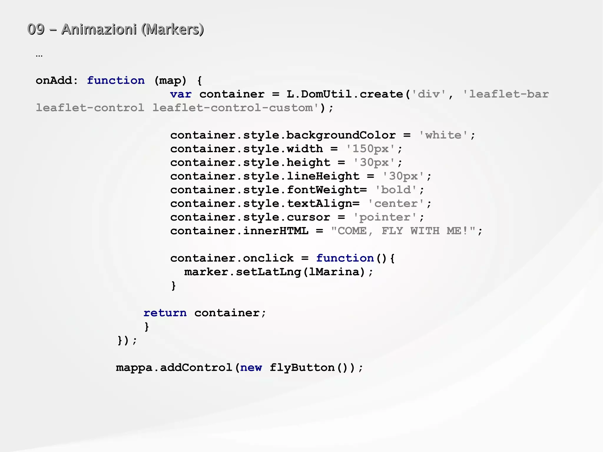 09 - Animazioni (Markers)09 - Animazioni (Markers)
…
onAdd: function (map) {
var container = L.DomUtil.create('div', 'leaflet-bar
leaflet-control leaflet-control-custom');
container.style.backgroundColor = 'white';
container.style.width = '150px';
container.style.height = '30px';
container.style.lineHeight = '30px';
container.style.fontWeight= 'bold';
container.style.textAlign= 'center';
container.style.cursor = 'pointer';
container.innerHTML = "COME, FLY WITH ME!";
container.onclick = function(){
marker.setLatLng(lMarina);
}
return container;
}
});
mappa.addControl(new flyButton());
 
