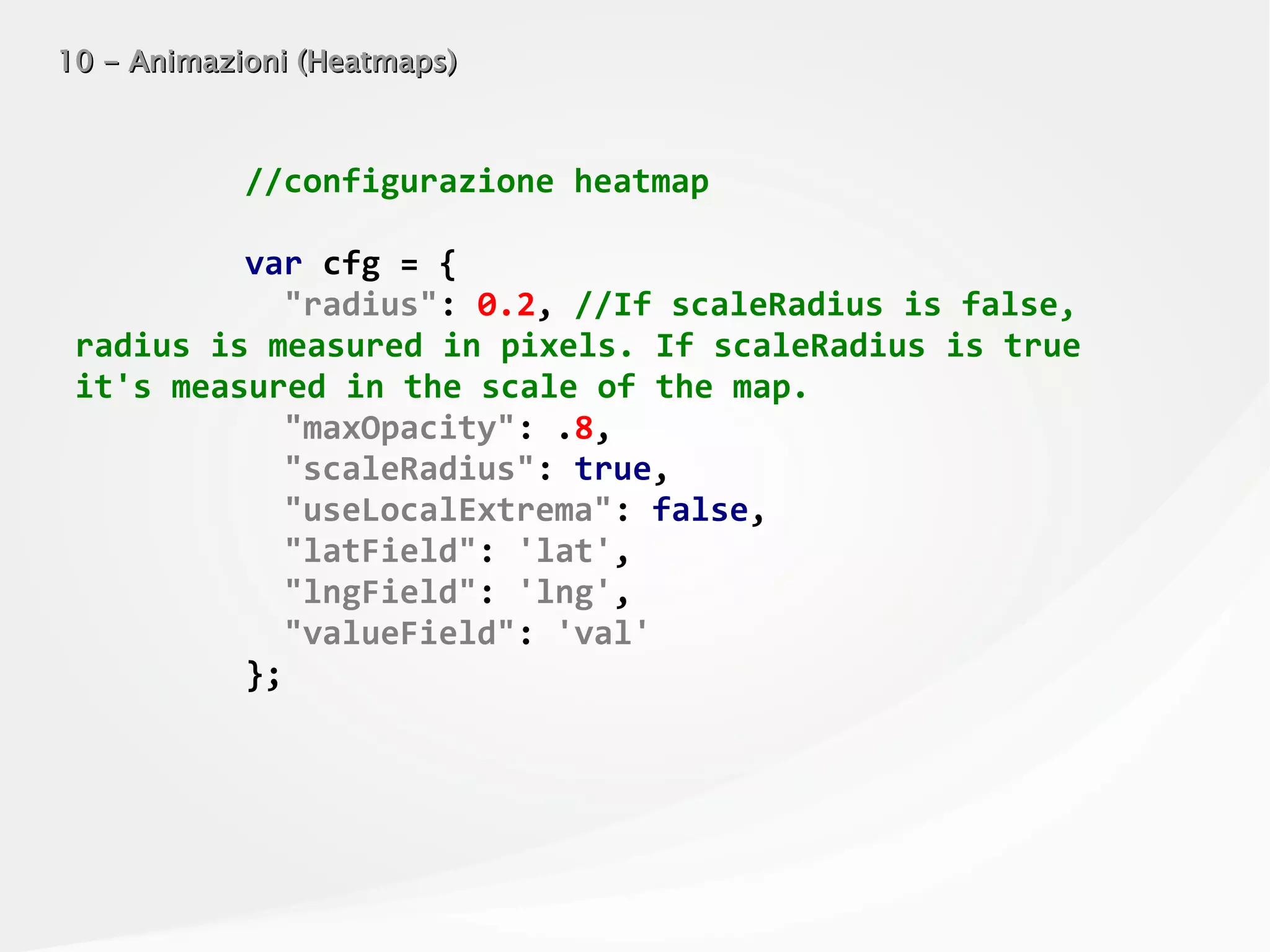10 - Animazioni (Heatmaps)10 - Animazioni (Heatmaps)
//configurazione heatmap
var cfg = {
"radius": 0.2, //If scaleRadius is false,
radius is measured in pixels. If scaleRadius is true
it's measured in the scale of the map.
"maxOpacity": .8,
"scaleRadius": true,
"useLocalExtrema": false,
"latField": 'lat',
"lngField": 'lng',
"valueField": 'val'
};
 